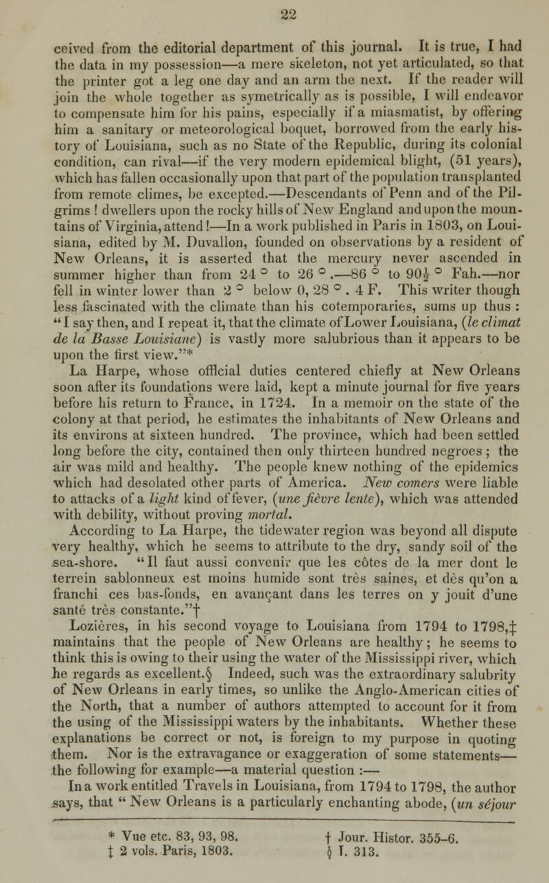 ceived from the editorial department of this journal. It is true, I had the data in my possession—a mere skeleton, not yet articulated, so that the printer got a leg one day and an arm the next. If the reader will join the whole together as symetrically as is possible, I will endeavor to compensate him for his pains, especially if a miasmatist, by offering him a sanitary or meteorological boquct, borrowed from the early his- tory of Louisiana, such as no State of the Republic, dining its colonial condition, can rival—if the very modern epidemical blight, (51 years), which has fallen occasionally upon that part of the population transplanted from remote climes, be excepted.—Descendants of Penn and of the Pil- grims ! dwellers upon the rocky hills of New England and upon the moun- tains of Virginia, attend!—In a work published in Paris in 1803, on Loui- siana, edited by M. Duvallon, founded on observations by a resident of New Orleans, it is asserted that the mercury never ascended in summer higher than from 24 ° to 26 ° .—86 ° to 90£ ° Fah.—nor fell in winter lower than 2 ° below 0, 28 ° . 4 F. This writer though less fascinated with the climate than his cotemporaries, sums up thus :  I say then, and I repeat it, that the climate of Lower Louisiana, (le climat de la Basse Louisiane) is vastly more salubrious than it appears to be upon the first view.* La Harpe, whose official duties centered chiefly at New Orleans soon after its foundations were laid, kept a minute journal for five years before his return to France, in 1724. In a memoir on the state of the colony at that period, he estimates the inhabitants of New Orleans and its environs at sixteen hundred. The province, which had been settled long before the city, contained then only thirteen hundred negroes; the air was mild and healthy. The people knew nothing of the epidemics which had desolated other parts of America. New comers were liable to attacks of a light kind of fever, (unejievix lente), which was attended with debility, without proving mortal. According to La Harpe, the tidewater region was beyond all dispute very healthy, which he seems to attribute to the dry, sandy soil of the sea-shore. II faut aussi convenir que les cotes de la mer dont lc terrain sablonneux est moins humide sont tres saines, et des qu'on a franchi ces bas-fonds, en avancant dans les terres on y jouit d'une sante tres constante.f Lozieres, in his second voyage to Louisiana from 1794 to 17984 maintains that the people of New Orleans are healthy; he seems to think this is owing to their using the water of the Mississippi river, which he regards as excellent.§ Indeed, such was the extraordinary salubrity of New Orleans in early times, so unlike the Anglo-American cities of the North, that a number of authors attempted to account for it from the using of the Mississippi waters by the inhabitants. Whether these explanations be correct or not, is foreign to my purpose in quoting them. Nor is the extravagance or exaggeration of some statements— the following for example—a material question :— In a work entitled Travels in Louisiana, from 1794 to 1798, the author says, that  New Orleans is a particularly enchanting abode, (un stjour * Vue etc. 83, 93, 98. f Jour. Histor. 355-6. I 2 vols. Paris, 1803. $ I. 313.