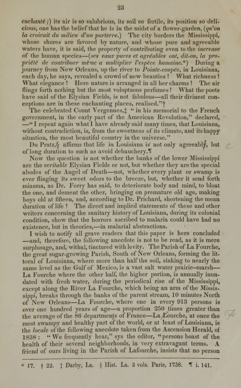 enchants;) its air is so salubrious, its soil so fertile, its position so deli- cious, one has the belief that he is in the midst of a flower-garden, (qu'on la croirait du milieu d'un parterre.) The city borders the Mississippi, whose shores are favored by nature, and whose pure and agreeable waters have, it is said, the property of contributing even to the increase of the human species—(ses eaux pures et agrdables ont, dit-on, la pro- prie'te' de contribuer mime a multiplier Vespece humaine.*) During a journey from New Orleans, up the river to Pointe-coupe'e, in Louisiana, each day, he says, revealed a crowd of new beauties ! What richness ! What elegance ! Here nature is arranged in all her charms ! The air flings forth nothing but the most voluptuous perfumes ! What the poets have said of the Elysian Fields, is not fabulous—all their divinest con- ceptions are in these enchanting places, realised.f The celebrated Count Vergennes,:):  in his memorial to the French government, in the early part of the American Revolution, declared, — I repeat again what I have already said many times, that Louisiana, without contradiction, is, from the sweetness of its climate, and its happy situation, the most beautiful country in the universe. Du Pratz,§ affirms that life in Louisiana is not only agreeably, but of long duration to such as avoid debauchery.il Now the question is not whether the banks of the lower Mississippi are the veritable Elysian Fields or not, but whether they are the special abodes of the Angel of Death—not, whether every plant or swamp is ever flinging its sweet odors to the breeze, but, whether it send forth miasma, as Dr. Forry has said, to deteriorate body and mind, to bloat the one, and dement the other, bringing on premature old age, making boys old at fifteen, and, according to Dr. Prichard, shortening the mean duration of life ? The direct and implied statements of these and other writers concerning the sanitary history of Louisiana, during its colonial condition, show that the horrors ascribed to malaria could have had no existence, but in theories,—in malarial abstractions. I wish to notify all grave readers that this paper is here concluded —and, therefore, the following anecdote is not to be read, as it is mere surplusage, and, withal, tinctured with levity. The Parish of La Fourche, the great sugar-growing Parish, South of New Orleans, forming the lit- toral of Louisiana, where more than half the soil, sinking to nearly the same level as the Gulf of Mexico, is a vast salt water prairie-marsh— La Fourche where the other half, the higher portion, is annually inun- dated with fresh water, during the periodical rise of the Mississippi, except along the River La Fourche, which being an arm of the Missis- sippi, breaks through the banks of the parent stream, 10 minutes North of New Orleans—La Fourche, where one in every 913 persons is over one hundred years of age—a proportion 250 times greater than the average of the 86 departments of France—La Lourche, at once the most swampy and healthy part of the world, or at least of Louisiana, is the locale of the following anecdote taken from the Ascension Herald, of 1838:  We frequently hear, sys the editor,  persons boast of the health of their several neighborhoods, in very extravagant terms. A friend of ours living in the Parish of Lafourche, insists that no person * 17. f 2± t Darby, La. § Hist. La. 3 vols. Paris, 1758. 1T i. 141.
