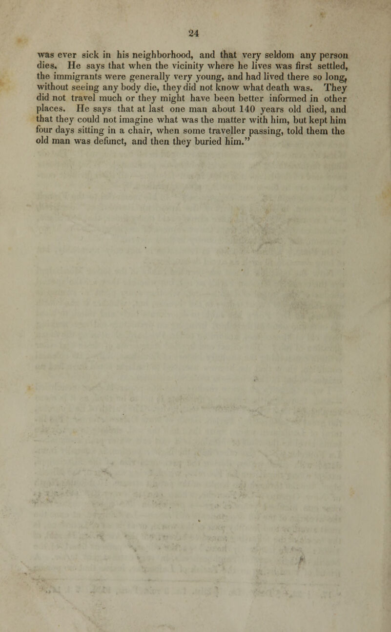 was ever sick in his neighborhood, and that very seldom any person dies. He says that when the vicinity where he lives was first settled, the immigrants were generally very young, and had lived there so long, without seeing any body die, they did not know what death was. They did not travel much or they might have been better informed in other places. He says that at last one man about 140 years old died, and that they could not imagine what was the matter with him, but kept him four days sitting in a chair, when some traveller passing, told them the old man was defunct, and then they buried him.