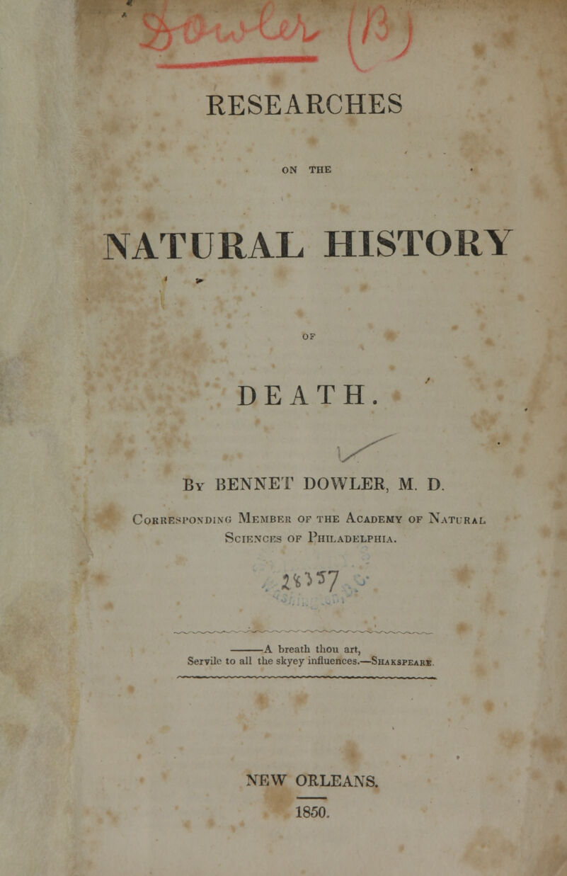 RESEARCHES ON THE NATURAL HISTORY DEATH. By BENNET DOWLER, M. D. Corresponding Member of the Academy of Natural. Sciences of Philadelphia. 2UJ7 -A breath thou art, Servile to all the skyey influences.—Shaksfeare. NEW ORLEANS. 1850.