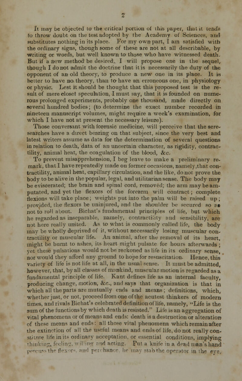 It may be objected to the critical portion of this paper, that it tends To throw doubt on the test adopted by the Academy of Sciences, and substitutes nothing in its place. For my own part, I am satisfied with the ordinary signs, though some of these are not at all describable, by writing or words, but well known to those who have witnessed death. But if a new method be desired,. I will propose one in the sequel, though I do not admit the doctrine that it is necessarily the duty of the opponent of an old theory, to produce a new one in its place. It is better to have no theory, than to have an erroneous one, in physiology or physic. Lest it should be thought that this proposed test is the re- sult of mere closet speculation, I must say, that it is founded on nume- rous prolonged experiments, probably one thousand, made directly on several hundred bodies; (to determine the exact number recorded in nineteen manuscript volumes, might require a week's examination, for which I have not at present the necessary leisure). Those conversant with forensic medicine, will perceive that the sere- searches have a direct bearing on that subject, since the very best and latest writers assume as data for the determination of several questions in relation to death, data of an uncertain character, as rigidity, contrac- tility, animal heat, the coagulation of the blood, &c. To prevent misapprehension, I beg leave to make a preliminary re- mark, that I have repeatedly made on former occasions, namely,that con- tractility, animal heat, capillary circulation, and the like, do not prove the body to be alive in the popular, legal, and utilitarian sense. The body may be eviscerated; the brain and spinal cord, removed; the arm may be am- putated, and yet the flexors of the forearm will contract; complete flexions will take place; weights put into the palm will be raised up ; provided, the flexors be uninjured, and the shoulder be secured so a* not to roll about. Bichat's fundamental principles of life, but which he regarded as inseparable, namely, contractility and sensibility, are not here really united. As to what is commonly called life, the body may be wholly deprived of it, without necessarily losing muscular con- tractility or muscular life. An animal, after the removal of its heart, might be burnt to ashes, its heart might pulsate for hours afterwards ; yet these pulsations would not be reckoned as life in its ordinary sense, nor would they afford any ground to hope for resuscitation. Hence, this variety of life is not life at all, in the usual sense. It must be admitted, however, that, by all classes of mankind, muscular motion is regarded as a fundamental principle of life. Kant defines life as an internal faculty, producing change, motion, &c, and says that organization is that in which all the parts are mutually ends and means; definitions, which, whether just, or not, proceed from one of the acutest thinkers of modern times, and rivals Bichat's celebrated definition of life, namely, Life is the sum of the functions by which death is resisted. Life is an aggregation of vital phenomena or of means and ends: death is a destruction or alteration of these means and ends: all those vital phenomena which remain after the extinction of all the useful means and ends of life, do not really con- stitute life in its ordinary acceptation, or essential conditions, implying thinking, feeling, willing and acting. Put a knife in a dead man's Viand percu.'s the flexor*, and perchance, \\r may stab the operator m 'he eve,