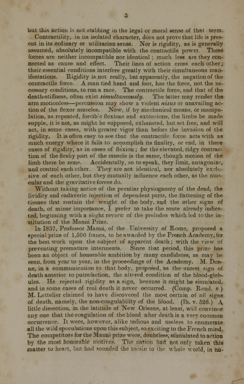 Contractility, in its isolated character, does not prove that life is pres- ent in its ordinary or utilitarian sense. Nor is rigidity, as is generally assumed, absolutely incompatible with the contractile power. These forces are neither incompatible nor identical ; much less are they con- nected as cause and effect. Their lines of action cross each other; their essential conditions interfere greatly with their simultaneous man- ifestations. Rigidity is not really, but apparently, the negation of the contractile force. A man tied hand and foot, has the force, not the ne- cessary conditions, to run a race. The contractile force, and that of the death-stiffness, often exist simultaneously. The latter may render the arm motionless—percussion may show a violent nisus or unavailing ac- tion of the flexor muscles. Now, if by mechanical means, or manipu- lation, as repeated, forcib'e flexions and extensions, the limbs be made supple, it is not, as might be supposed, exhausted, but set free, and will act, in some cases, with greater vigor than before the invasion of the rigidity. It is often easy to see that the contractile force acts with as much energy where it fails to accomplish its finality, or end, in these cases of rigidity, as in cases of flexion ; for the elevated, ridgy contrac- tion of the fleshy part of the muscle is the same, though motion of the limb there be none. Accidentally, so to speak, they limit, antagonize, and control each other. They are not identical, nor absolutely exclu- sive of each other, but they mutually influence each other, as the mus- cular and the gravitative forces do. Without taking notice of the peculiar physiognomy of the dead, the lividity and cadaveric injection of dependent parts, the flattening of the tissues that sustain the weight of the body, aud the other signs of death, of minor importance, I prefer to take the route already indica- ted, beginning with a slight review of the preludes which led to the in- stitution of the Manni Prize. In 1837, Professor Manni, of the University of Rome, proposed a special prize of 1,500 francs, to be awarded by the French Academy, for the best work upon the subject of apparent death; with the view of preventing premature interments. Since that period, this prize has been an object of honorable ambition by many candidates, as may be seen, from year to year, in the proceedings of the Academy. M. Don- ne, in a communication to that body, proposed, as the-surest sign of death anterior to putrefaction, the altered condition of the blood-glob- ules. He rejected rigidity as a sign, because it might be simulated, and in some eases of real death it never occurred. (Comp. R,end. v.) M. Lettelier claimed to have discovered the most certain of all sisrns of death, namely, the non-coagulability of the blood. (lb. v. 526.) A little dissection, in the latitude of New Orleans, at least, will convince any one that the coagulation of the blood after death is a verv common occurrence. It were, however, alike tedious and useless to enumerate all the wild speculations upon this subject, so exciting to the French mind. The competitors for the Manni prize were, doubtless, stimulated to action by the most honorable motives. The nation had not only taken this matter to heart, but had mounded the tocsin to the whoie world, in rui-