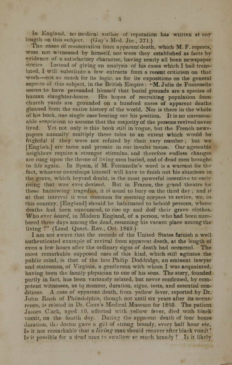 In England, no medical author of reputation has written at any 1-ngth on this subject. (Guy's Med. Jur., 371.) The cases of resuscitation from apparent death, which M. F. reports, were not witnessed by himself, nor were they established as facts by evidence of a satisfactory character, having nearly all been newspaper stories Instead of giving an analysis of his cases which I had trans- lated, I will substitute a few extracts from a recent criticism on that work—not so much for its logic, as for its expositions on the general aspects of this subject, in the British Empire: M.Julia de Fontenelle seems to have persuaded himself that burial grounds are a species of human slaughter-house. His hopes of recruiting population from church yards are grounded on a hundred cases of apparent deaths gleaned from the entire history of the world. Nor is there in the whole of his book, one single case bearing out his position. It is no unreason- able scepticism to assume that the majority of the persons revived never lived. Yet not only i? this book still in vogue, but the French news- papers annually multiply these tales to an extent which would be frightful if they were not refuted by their very number; but we [English.] are tame and prosaic in our insular tastes. Our agreeable neighbors require a stronger stimulus, and therefore endless changes are rung upon the theme of living men buried, and of dead men brought to life again. In Spain, if M. Fontenelle's word is a warrant for the fact, whoever oversleeps himself Avill have to finish out his slumbers in the grave, which beyond doubt, is the most powerful incentive to early rising that was ever devised. But in France, the grand theatre for these harrowing tragedies, it is usual to bury on the third day ; and it at that interval it was common for seeming corpses to revive, we, in this country, [England] should be habituated to behold persons, whose deaths had been announced, to rise up and doff their grave clothes. Who ever heard, in Modern England, of a person, who had been num- bered three days among the dead, resuming his vacant place among the living ? (Lond. Quart. Rev., Oct. 1849.) I am not aware that the records of the United States furnish a well authenticated example of revival from apparent death, at the length of even a few hours after the ordinary signs of death had occurred. The most remarkable supposed case of this kind, which still agitates the public mind, is that of the late Philip Doddridge, an eminent lawyer and statesman, of Virginia, a gentleman with whom I was acquainted, having been the family physician to one of his sons. The story, founded partly in fact, has been variously related, but never confirmed, by com- petent witnesses, as to manner, duration, signs, tests, and essential con- ditions. A case of apparent death, from yellow fever, reported by Dr. John Hush of Philadelphia, though not until six years after its occur- rence, is related in Dr. Coxe's Medical Museum for 1805. The patient James C.ark, aged 19, affected with yellow fever, died with black vomit, on the fourth day. During the apparent death of four hours duration, ih; doctor gave a gill of strong brandy, every half hour etc. In it not remarkable that a living man should recover after black vomit ? Is i' possible for a df^ad man to swallow so mu^h brandy'? Is it likely