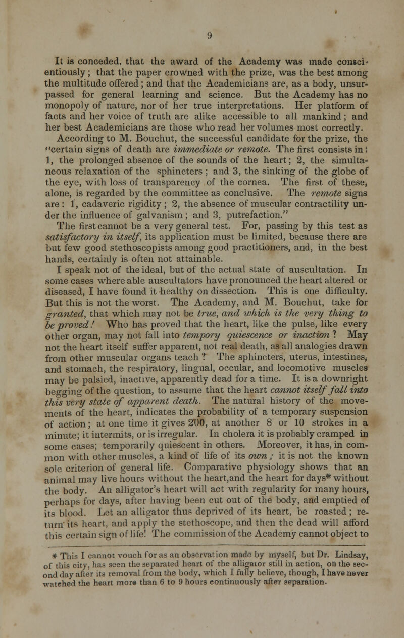 It is conceded, that the award of the Academy was made consci- entiously ; that the paper crowned with the prize, was the best among the multitude offered; and that the Academicians are, as a body, unsur- passed for general learning and science. But the Academy has no monopoly of nature, nor of her true interpretations. Her platform of facts and her voice of truth are alike accessible to all mankind ; and her best Academicians are those who read her volumes most correctly. According to M. Bouchut, the successful candidate for the prize, the certain signs of death are immediate or remote. The first consists in: 1, the prolonged absence of the sounds of the heart; 2, the simulta- neous relaxation of the sphincters ; and 3, the sinking of the globe of the eye, with loss of transparency of the cornea. The first of these, alone, is regarded by the committee as conclusive. The remote signs are : 1, cadaveric rigidity ; 2, the absence of muscular contractility un- der the influence of galvanism ; and 3, putrefaction. The first cannot be a very general test. For, passing by this test as satisfactory in itself, its application must be limited, because there are but few good stethoscopists among good practitioners, and, in the best hands, certainly is often not attainable. I speak not of the ideal, but of the actual state of auscultation. In some cases where able auscultators have pronounced the heart altered or diseased, I have found it healthy on dissection. This is one difficulty. But this is not the worst. The Academy, and M. Bouchut, take for granted, that which may not be true, and tukich is the very thing to be proved! Who has proved that the heart, like the pulse, like every other organ, may not fall into tempory quiescence or inaction ? May not the heart itself suffer apparent, not real death, as all analogies drawn from other muscular organs teach ? The sphincters, uterus, intestines^ and stomach, the respiratory, lingual, occular, and locomotive muscles may be palsied, inactive, apparently dead for a time. It is a downright begging of the question, to assume that the heart cannot itself fall into this very state of apparent death. The natural history of the move- ments of the heart, indicates the probability of a temporary suspension of action; at one time it gives 2D0, at another 8 or 10 strokes in a minute; it intermits, or is irregular. In cholera it is probably cramped in some cases; temporarily quiescent in others. Moreover, it has, in com- mon with other muscles, a kind of life of its own ; it is not the known sole criterion of general life. Comparative physiology shows that an animal may live hours without the heart,and the heart for days* without the body. An alligator's heart will act with regularity for many hours, perhaps for days, after having been cut out of the body, and emptied of its blood. Let an alligator thus deprived of its heart, be roasted ; re- turn' its heart, and apply the stethoscope, and then the dead will afford this certain sign of life! The commission of the Academy cannot object to * This I cannot vouch for as an observation made by myself, but Dr. Lindsay, of this city, has seen the separated heart of the alligator still in action, on the sec- ond day after its removal from the body, which I fully believe, though, I have never