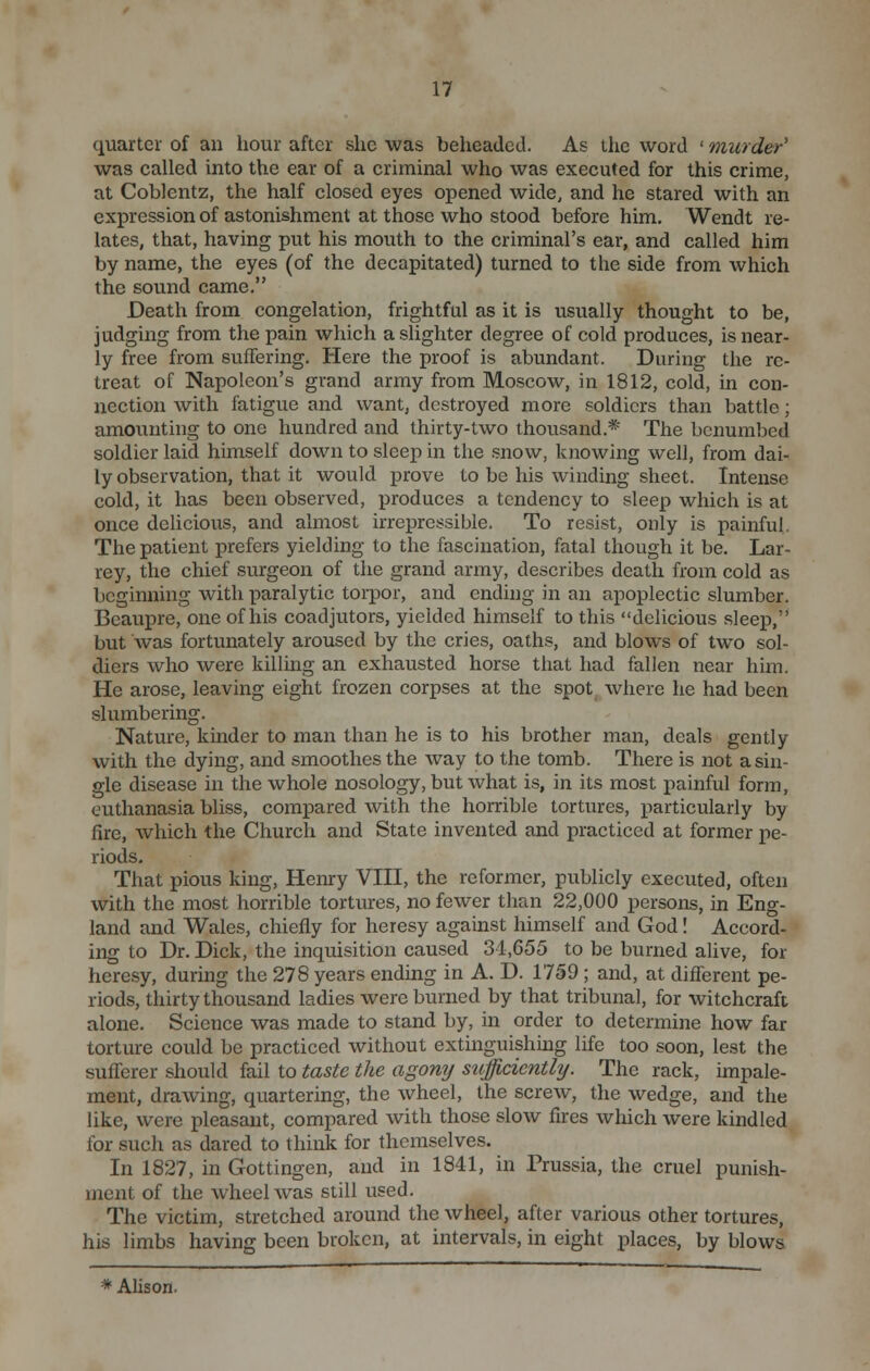 quarter of an hour after she was beheaded. As the word ' murder' was called into the ear of a criminal who was executed for this crime, at Coblentz, the half closed eyes opened wide, and he stared with an expression of astonishment at those who stood before him. Wendt re- lates, that, having put his mouth to the criminal's ear, and called him by name, the eyes (of the decapitated) turned to the side from which the sound came. Death from congelation, frightful as it is usually thought to be, judging from the pain which a slighter degree of cold produces, is near- ly free from suffering. Here the proof is abundant. During the re- treat of Napoleon's grand army from Moscow, in 1812, cold, in con- nection with fatigue and want, destroyed more soldiers than battle; amounting to one hundred and thirty-two thousand.*' The benumbed soldier laid himself down to sleep in the snow, knowing well, from dai- ly observation, that it would prove to be his winding sheet. Intense cold, it has been observed, produces a tendency to sleep which is at once delicious, and almost irrepressible. To resist, only is painful. The patient prefers yielding to the fascination, fatal though it be. Lar- rey, the chief surgeon of the grand army, describes death from cold as beginning with paralytic torpor, and ending in an apoplectic slumber. Bcaupre, one of his coadjutors, yielded himself to this delicious sleep, but Avas fortunately aroused by the cries, oaths, and blows of two sol- diers who were killing an exhausted horse that had fallen near him. He arose, leaving eight frozen corpses at the spot where he had been slumbering. Nature, kinder to man than he is to his brother man, deals gently with the dying, and smoothes the way to the tomb. There is not a sin- gle disease in the whole nosology, but what is, in its most painful form, euthanasia bliss, compared with the horrible tortures, particularly by fire, which the Church and State invented and practiced at former pe- riods. That pious king, Henry VIII, the reformer, publicly executed, often with the most horrible tortures, no fewer than 22,000 persons, in Eng- land and Wales, chiefly for heresy against himself and God! Accord- ing to Dr. Dick, the inquisition caused 34,655 to be burned alive, for heresy, during the 278 years ending in A. D. 1759 ; and, at different pe- riods, thirty thousand ladies were burned by that tribunal, for witchcraft alone. Science was made to stand by, in order to determine how far torture could be practiced without extinguishing life too soon, lest the sufferer should fail to taste the agony siifficicntly. The rack, impale- ment, drawing, quartering, the wheel, the screw, the wedge, and the like, were pleasant, compared with those slow fires which were kindled for such as dared to think for themselves. In 1827, in Gottingen, and in 1841, in Prussia, the cruel punish- ment of the wheel was still used. The victim, stretched around the wheel, after various other tortures, his limbs having been broken, at intervals, in eight places, by blows * Alison.