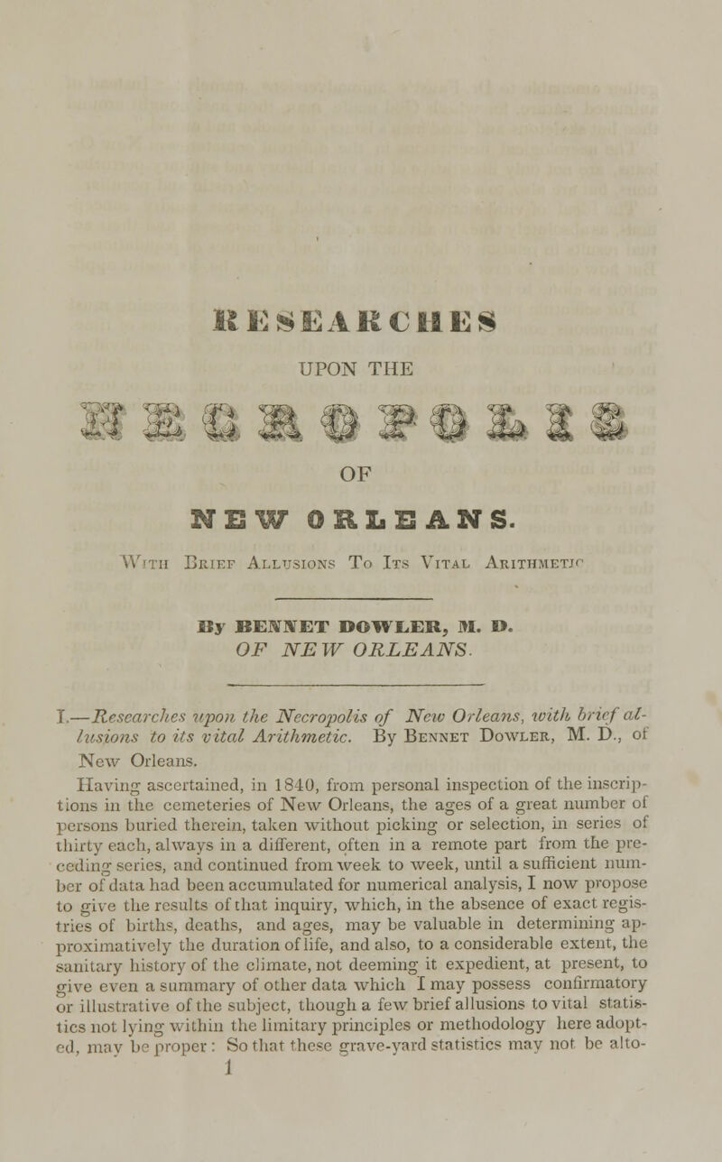 UPON THE OF NEW ORLEANS. With Brief Allusions To Its Vital Arithmetic By BEM1VET DOWLER, M. D. OF NEW ORLEANS. I.—Researches upon the Necropolis of Neiv Orleans, with brief cU lusJLons to its vital Arithmetic. By Bennet Dowler, M. D., ot New Orleans. Having ascertained, in 1840, from personal inspection of the inscrip- tions in the cemeteries of New Orleans, the ages of a great number of persons buried therein, taken without picking or selection, in series of thirty each, always in a different, often in a remote part from the pre- ceding series, and continued from week to week, until a sufficient num- ber of data had been accumulated for numerical analysis, I now propose to give the results of that inquiry, which, in the absence of exact regis- tries of births, deaths, and ages, may be valuable in determining ap- proximative!}- the duration of life, and also, to a considerable extent, the sanitary history of the climate, not deeming it expedient, at present, to give even a summary of other data which I may possess confirmatory or illustrative of the subject, though a few brief allusions to vital statis- tics not lying within the limitary principles or methodology here adopt- ed, mav be proper: So that these grave-yard statistics may nor bo alto-