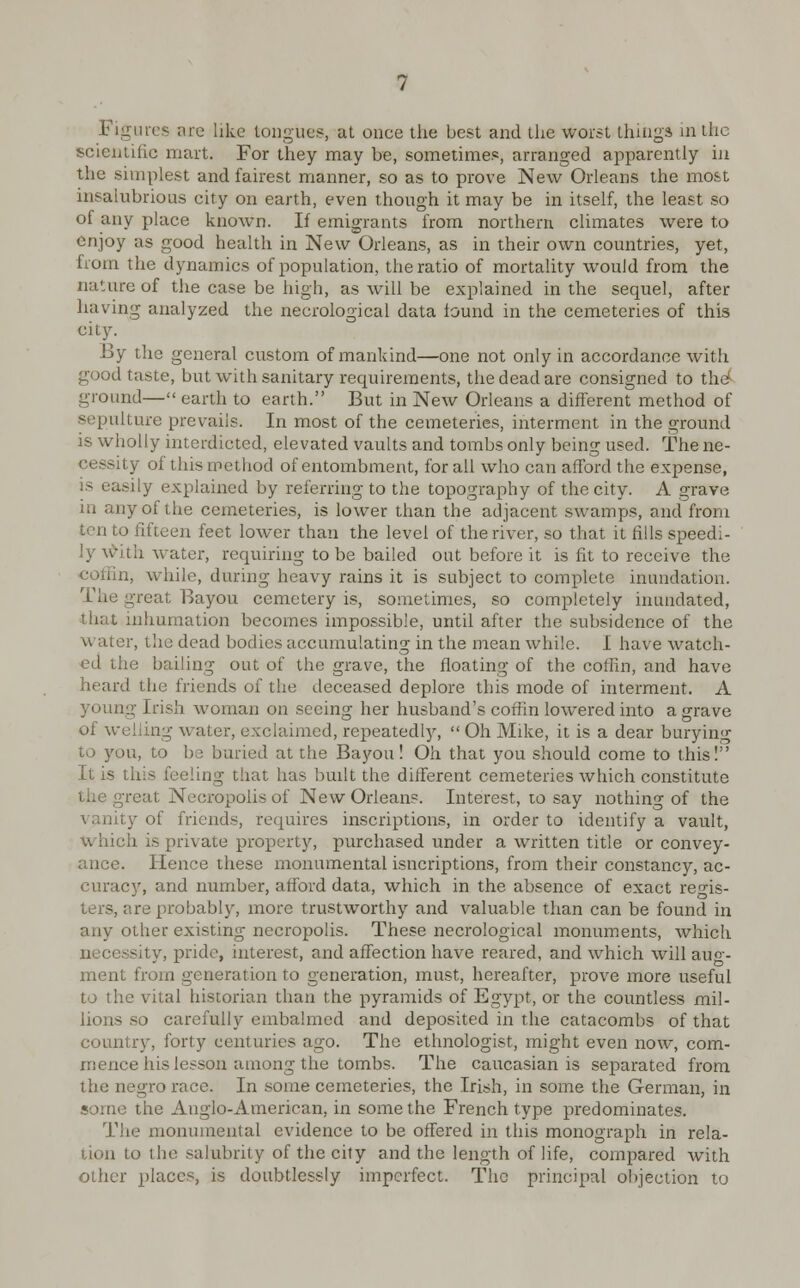 Figures are like tongues, at once the best and the worst things in the scientific mart. For they may be, sometimes, arranged apparently in the simplest and fairest manner, so as to prove New Orleans the most insalubrious city on earth, even though it may be in itself, the least so of any place known. If emigrants from northern climates were to enjoy as good health in New Orleans, as in their own countries, yet, from the dynamics of population, the ratio of mortality would from the nature of the case be high, as will be explained in the sequel, after having analyzed the necrological data found in the cemeteries of this city. By the general custom of mankind—one not only in accordance with good taste, but with sanitary requirements, the dead are consigned to the1 ground— earth to earth. But in New Orleans a different method of sepulture prevails. In most of the cemeteries, interment in the ground is wholly interdicted, elevated vaults and tombs only being used. The ne- of this method of entombment, for all who can afford the expense, is easily explained by referring to the topography of the city. A grave in any of the cemeteries, is lower than the adjacent swamps, and from ten to fifteen feet lower than the level of the river, so that it fills speedi- ly with water, requiring to be bailed out before it is fit to receive the coffin, while, during heavy rains it is subject to complete inundation. The great Bayou cemetery is, sometimes, so completely inundated, that inhumation becomes impossible, until after the subsidence of the water, the dead bodies accumulating in the mean while. I have watch- ed the bailing out of the grave, the floating of the coffin, and have heard the friends of the deceased deplore this mode of interment. A young Irish woman on seeing her husband's coffin lowered into a grave of welling water, exclaimed, repeatedly,  Oh Mike, it is a dear burying to you, to be buried at the Bayou! Oh that you should come to this! It is this feeling that has built the different cemeteries which constitute the great Necropolis of New Orleans. Interest, to say nothing of the vanity of friends, requires inscriptions, in order to identify a vault, i is private property, purchased under a written title or convey- Hence these monumental isneriptions, from their constancy, ac- curacy, and number, afford data, which in the absence of exact reo-is- >bably, more trustworthy and valuable than can be found in any other existing necropolis. These necrological monuments, which sity, pride, interest, and affection have reared, and which will auo- ment from generation to generation, must, hereafter, prove more useful to the vital historian than the pyramids of Egypt, or the countless mil- 50 carefully embalmed and deposited in the catacombs of that country, forty centuries ago. The ethnologist, might even now, com- mence his lesson among the tombs. The Caucasian is separated from the negro race. In some cemeteries, the Irish, in some the German, in some the Anglo-American, in some the French type predominates. The monumental evidence to be offered in this monograph in rela- tion lo the salubrity of the city and the length of life, compared with other places, is doubtlessly imperfect. The principal objection to