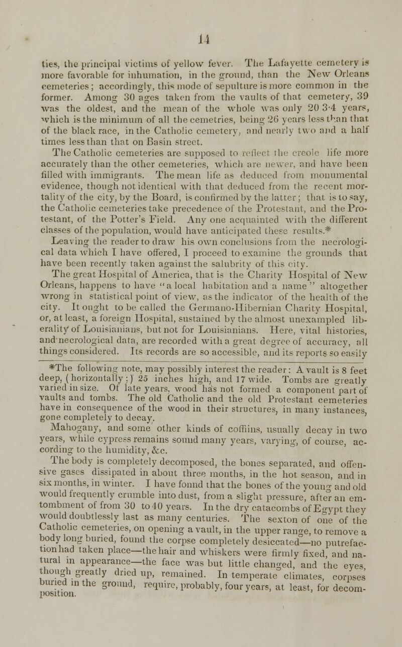 u ties, the principal victims of yellow lever. The Lafayette cemetery ifl more favorable for inhumation, in the ground, than the New Orleans cemeteries ; accordingly, this mode of sepulture is more common in the former. Among 30 ages taken from the vaults of that cemetery, 39 was the oldest, and the mean of the whole was only 20 3-4 years, which is the minimum of all the cemetries, being :2G years less than that of the black race, in the Catholic cemetery, and nearly two and a half times less than that on Basin street. The Catholic cemeteries are supposed to reflect the Creole life more accurately than the other cemeteries, which are newer, and have been filled with immigrants. The mean life as deduced from monumental evidence, though not identical with that deduced from the recent mor- tality of the city, by the Board, is confirmed by the latter; that is to say, the Catholic cemeteries take precedence of the Protestant, and the Pro- testant, of the Potter's Field. Any one acquainted with the different classes of the population, would have anticipated these results* Leaving the reader to draw his own conclusions from the necrologi- cal data which I have offered, I proceed to examine the grounds that have been recently taken against the salubrity of this city. The great Hospital of America, that is the Charity Hospital of New Orleans, happens to have a local habitation and a name altogether wrong in statistical point of view, as the indicator of the health of the city. It ought to be called the Germano-Hibernian Charity Hospital, or, at least, a foreign Hospital, sustained by the almost unexampled lib- erality of Louisianians, but not for Louisianians. Here, vital histories, andnecrological data, are recorded with a great degree of accuracy, all things considered. Its records are so accessible, and its reports so easily *The following note, may possibly interest the reader: A vault is 8 feet deep, (horizontally :) 25 inches high, and 17 wide. Tombs are greatly varied in size. Of late years, wood has not formed a component part of vaults and tombs. The old Catholic and the old Protestant cemeteries have in consequence of the wood in their structures, in many instances gone completely to decay. Mahogany, and some other kinds of coffiins, usually decay in two years, while cypress remains sound many years, varying, of course, ac- cording to the humidity, Sec. The body is completely decomposed, the bones separated, and offen- sive gases dissipated in about three months, in the hot season, and in six months, in winter. I have fonnd that the bones of the youug and old would frequently crumble into dust, from a slight pressure, after an em- tombment of from 30 to 40 years. In the dry catacombs of Egypt they would doubtlessly last as many centuries. The sexton of one of the Catholic cemeteries, on opening a vault, in the upper range, to remove a body long buried, found the corpse completely desiccated—no putrefac- tionhad taken place—the hair and whiskers were firmly fixed and na- tural m appearance—the face was but little changed, and the eyes though greatly dried up, remained. Intemperate climates, corpses buried in the ground, require, probably, four years, at least, for decom-