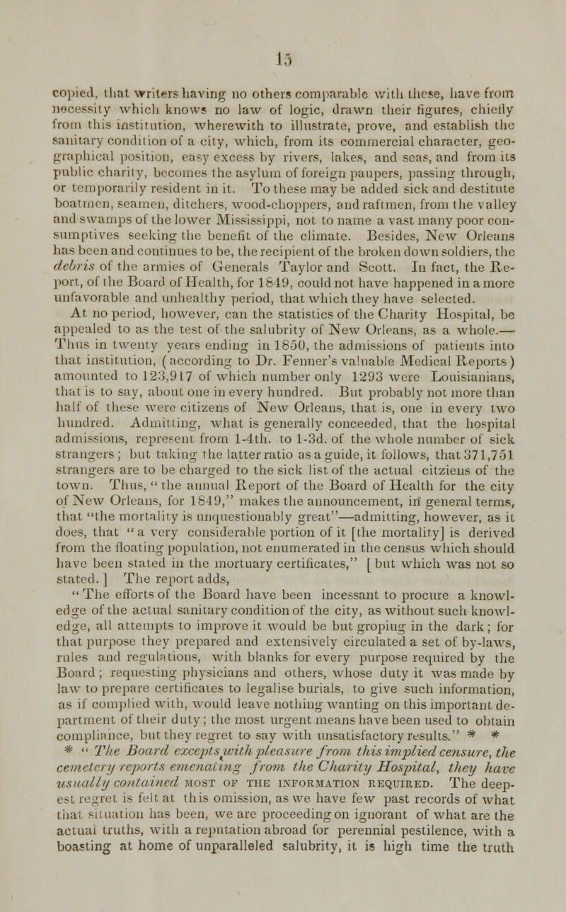 la copied, that writers having no others comparable with these, have from necessity whicli knows no law of logic, drawn their figures, chiefly from this institution, wherewith to illustrate, prove, and establish the sanitary condition of a city, which, from its commercial character, geo- graphical position, easy excess by rivers, lakes, and seas, and from its public charily, becomes the asylum of foreign paupers, passing through, or temporarily resident in it. To these may be added sick and destitute boatmen, seamen, ditchers, wood-choppers, andraftmen, from the valley and swamps of the lower Mississippi, not to name a vast many poor con- sumptives seeking the benefit of the climate. Besides, New Orleans has been and continues to be, the recipient of the broken down soldiers, the debris of the armies of Generals Taylor and Scott. In fact, the Re- port, of the Board of Health, for 1649, could not have happened in a more unfavorable and unhealthy period, that which they have selected. At no period, however, can the statistics of the Charity Hospital, be appealed to as the test of the salubrity of New Orleans, as a whole.— Thus in twenty years ending in 1850, the admissions of patients into that institution, (according to Dr. Fenner's valuable Medical Reports) amounted to 12:3,917 of which number only 1293 were Louisianians, that is to say, about one in every hundred. But probably not more than half of these were citizens of New Orleans, that is, one in every two hundred. Admitting, what is generally conceeded, that the hospital admissions, represent from l-4th. to l-3d. of the whole number of sick .strangers; but taking the latter ratio asaguide.it follows, that 371,751 strangers are to be charged to the sick list of the actual citziens of the town. Thus,  the annual Report of the Board of Health for the city of New Orleans, for 1819, makes the announcement, in general terms, that the mortality is unquestionably great—admitting, however, as it does, that  a very considerable portion of it [the mortality] is derived from the floating population, not enumerated in the census which should have been stated in the mortuary certificates, [but which was not so stated. ] The report adds, The efforts of the Board have been incessant to procure a knowl- edge of the actual sanitary condition of the city, as without such knowl- edge, all attempts to improve it would be but gropiug in the dark; for that purpose they prepared and extensively circulated a set of by-laws, rules and regulations, with blanks for every purpose required by the Board; requesting physicians and others, whose duty it was made by law to prepare certificates to legalise burials, to give such information, as if complied with, would leave nothing wanting on this important de- partment of their duty; the most urgent means have been used to obtain compliance, but they regret to say with unsatisfactory results. * * *  The Board excepts with pleasure from tins implied censure, the cemetery reports emenaiing from the Charity Hospital, they have usually contained most of the information required. The deep- est regret is felt at this omission, as we have few past records of what thai situation lias been, we are proceeding on ignorant of what are the actual truths, with a reputation abroad for perennial pestilence, with a boasting at home of unparalleled salubrity, it is high time the truth