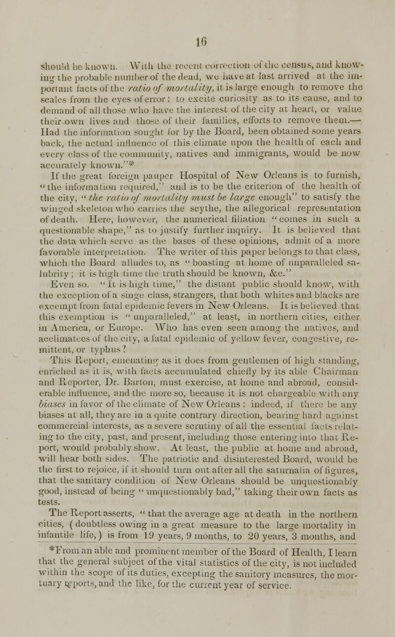 lfl should be known. With the recerrt correction of the census, and know- ing the probable number of the dead, wo have at last arrived at the im- portant facts of the ratio of mortality, it is large enough to remove the scales from tlie eyes of error: to excite curiosity as to its cause, and to demand of all those who have the interest of the city at heart, or value their own lives and those of their families, efforts to remove them.— Had the information sought for by the Board, been obtained some years back, the actual influence of this climate upon the health of each and every class of the community, natives and immigrants, would be now accurately known.* If the great foreign pauper Hospital of New Orleans is to furnish,  the information required, and is to be the criterion of the health of the city,  ike ratio of mortality must be large enough to satisfy the winged skeleton who carries the scythe, the allegorical representation of death. Here, however, tlie numerical filiation comes in such a questionable shape, as to justify further inquiry. It is believed that the data which serve as the bases of these opinions, admit of a more favorable interpretation. The writer of this paper belongs to that class, which the Board alludes to, as  boasting at home of unparalleled sa- lubrity ; it is high lime the truth should be known, &c. Even 60. It is high time, the distant public should know, with the exception of a singe class, strangers, that both whites and blacks are excempt from fatal epidemic fevers in New Orleans. It is believed that this exemption is  unparalleled, at least, in northern cities, either in America, or Europe. Who has even seen among the natives, and acclimatees of the city, a fatal epidemic of yellow fever, congestive, re- mittent, or typhus? This Report, emenating as it does from gentlemen of high standing, enriched as it is, with facts accumulated chiefly by its able Chairman and Reporter, Dr. Barton, must exercise, at home and abroad, consid- erable influence, and the more so, because it is not chargeable with any biases in favor of the climate of New Orleans : indeed, if there be any biases at all, they are in a quite contrary direction, bearing hard against commercial interests, as a severe scrutiny of all the essential facts relat- ing to the city, past, and present, including those entering into that Re- port, would probably show. At least, the public at home and abroad, will hear both sides. The patriotic and disinterested Board, would be the first to rejoice, if it should turn out after all the saturnalia of figures, that the sanitary condition of New Orleans should be unquestionably good, instead of being  unquestionably bad, taking their own facts as tests. The Report asserts,  that the average age at death in the northern cities, (doubtless owing in a great measure to the large mortality in infantile life,) is from 19 years, 9 months, to 20 years, 3 months, and *From an able and prominent member of the Board of Health, I learn that the general subject of the vital statistics of the city, is not included within the scope of its duties, excepting the sanitory measures, the mor- tuary imports, and the like, for the current year of service.