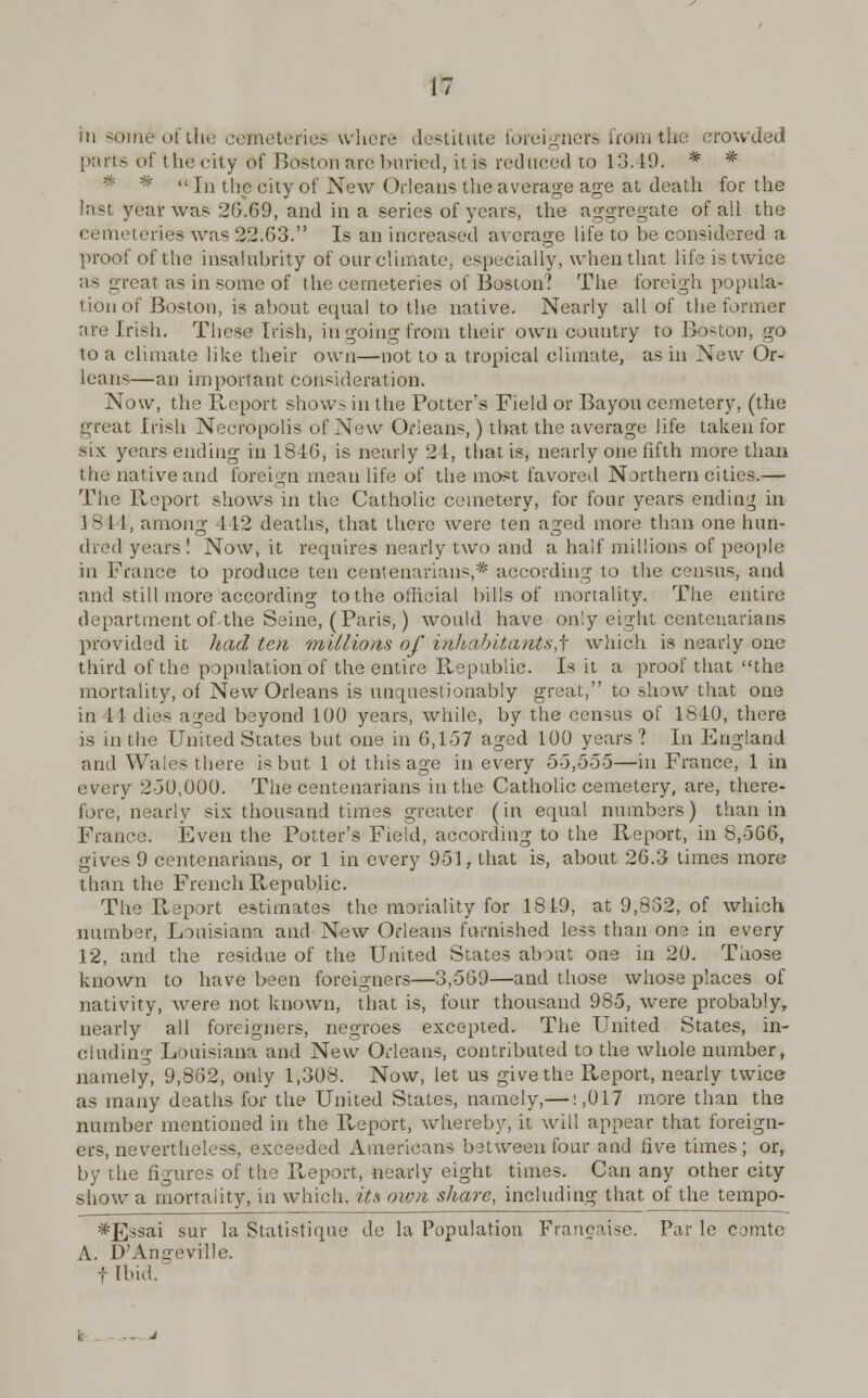 iii someofthi cemeteries when- destitute foreigners from-the crowded parts of thecity of Boston are buried, it is reduced to 13.19. * * *  In the city of New Orleans the average age at death for the last year was 2G.G9, and in a series of years, the aggregate of all the cemeteries was 2:1.63. Is an increased average life to be considered a proof of the insalubrity of our climate, especially, when that life is twice as great as in some of the cemeteries of Boston? The foreign popula- tion of Boston, is about equal to the native. Nearly all of the former are Irish. These Irish, in going from their own country to Boston, go to a climate like their own—not to a tropical climate, as in New Or- leans—an important consideration. Now, the Report show- in the Potter's Field or Bayou cemetery, (the great Irish Necropolis of New Orleans,) that the average life taken for six years ending in 1846, is nearly 21, that is, nearly one fifth more than l he native and foreign mean life of the most favored Northern cities.— The Report shows in the Catholic cemetery, for four years ending in 184 I, among 112 deaths, that there were ten aged more than one hun- dred years! Now.it requires nearly two and a half millions of people in France to produce ten centenarians,* according to the census, and and still more according to the official hills of mortality. The entire department of the Seine, (Paris,) would have only eight centenarians provided it had ten millions of inhabitants^ which is nearly one third of the population of the entire Republic. Is it a proof that the mortality, of New Orleans is unquestionably great, to show that one in 11 dies aged beyond 100 years, while, by the census of 1610, there is in the United States but one in 6,157 aged 100 years? In England and Wales there is but 1 of this age in every 55,555—in France, 1 in every 2-30,000. The centenarians in the Catholic cemetery, are, there- fore, nearly six thousand times greater (in equal numbers) than in France. Even the Potter's Field, according to the Report, in 8,566, gives 9 centenarians, or 1 in every 951, that is, about 26.3- times more than the French Republic. The Report estimates the modality for 1819, at 9,8G2, of which number, Louisiana and New Orleans furnished less than one in every 12, and the residue of the United States about one in 20. Those known to have been foreigners—3,569—and those whose places of nativity, were not known, that is, four thousand 985, were probably, nearly all foreigners, negroes excepted. The United States, in- cluding Louisiana and New Orleans, contributed to the whole number, namely, 9,862, only 1,308. Now, let us give the Report, nearly twice as many deaths for the United States, namely,—: ,017 more than the number mentioned in the Pveport, whereby, it will appear that foreign- ers, nevertheless, exceeded Americans between four and five times; or, by the figures of the Report, nearly eight times. Can any other city show a mortality, in which, its own share, including that of the tempo- *_E:isai sur la Statistique de la Population Frangaise. Par le comte A. D'Amreville. tlbid