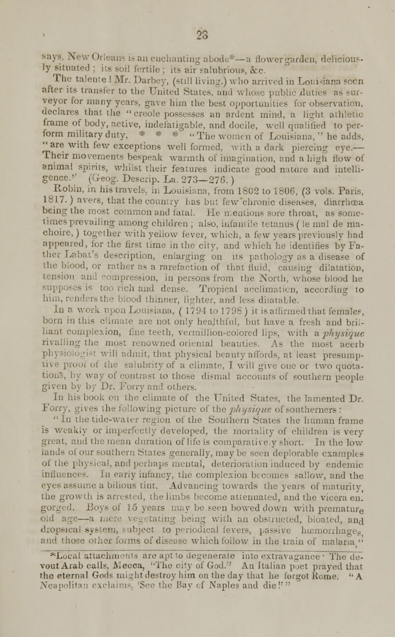 says, New Orleans is an enchanting abode*—a flower garden, delieious- ly situated ; its soil fertile ; its air salubrious, &c. The talente 1 Mr. Davbey, (still living.) who arrived in Louisiana soon after its transfer to the United States, and whose public duties as sur- veyor for many years, gave him the best opportunities for observation, declares that the Creole possesses an ardent mind, a light athletic frame of body, active, indefatigable, and docile, well qualified to per- form military duty, * * * The women of Louisiana, he adds,  are with few exceptions well formed, with a dark piercing eye.— Their movements bespeak warmth of imagination, and a high flow of animal spirits, whilst their features indicate eood nature and intelli- gence.'' (G-eog. Descrip. La. 273—276.) Robin, in his travels., in Louisiana, from 1602 to 1806, (3 vols. Paris, 1817.) avers, that the country has but few chronic diseases, diarrhoea being the most common and fatal. He mentions sore throat, as some- times prevailing among children ; also, infantile tetanus (le mal de iria- choire, ) together with yellow fever, which, a few years previously had appeared, for the first time in the city, and which he identifies by Fa- ther Labat's description, enlarging on its pathology as a disease of the blood, or rather as a rarefaction of that fluid, causing dilatation, tension and compression, in persons from the North, whose blood he - is too rich and dense. Tropical acclimation, according to him, renders the blood thinner, lighter, and less dilatable. In a work upon Louisiana, ( 1794 to 1798) it is affirmed that females, born in this climate are not only healthful, but have a fresh and bril- liant complexion, fine teeth, vermillion-colored lips, with a physique rivalling the most renowned oriental beauties. As the most' acetb physi will admit, that physical beauty affords, at least presump- tive prooi of the salubrity of a climate, I will give one or two quota- tions, by way of contrast to those dismal accounts of southern people given by by Dr. Forry and others. In his book on the climate of the United States, the lamented Dr. Forry, gives the following picture of the physique of southerners : In the tide-water region of the Southern States the human frame is weakly or imperfectly developed, the mortality of children is very- great, and the mean duration of life is comparative,y short. In the low lands of our southern States generally, maybe seen deplorable examples of the physical, and perhaps mental, deterioration induced by endemic influences. In early infancy, the complexion becomes sallow, and the eyes assume a bilious tint, Advancing towards the years of maturity the growth is arrested, the limbs become attenuated, and the vicera en. gorged. Boys of 15 years may be seen bowed down with premature old age—a mere vegetating being with an obstructed, bioated, and dropsical system, subject to periodical fevers, passive htemorrhages and those other forms of disease which follow iu the train of malaria ' *Locai attachments are apt to degenerate into extravagance • The de- vout Arab calls. lViecca, ''The city of God.;; An Italian poet prayed that the eternal Gods might destroy him on the day that he forgot Rome. ''A Neapolitan exclaims; 'See the Bay of Naples and die!'