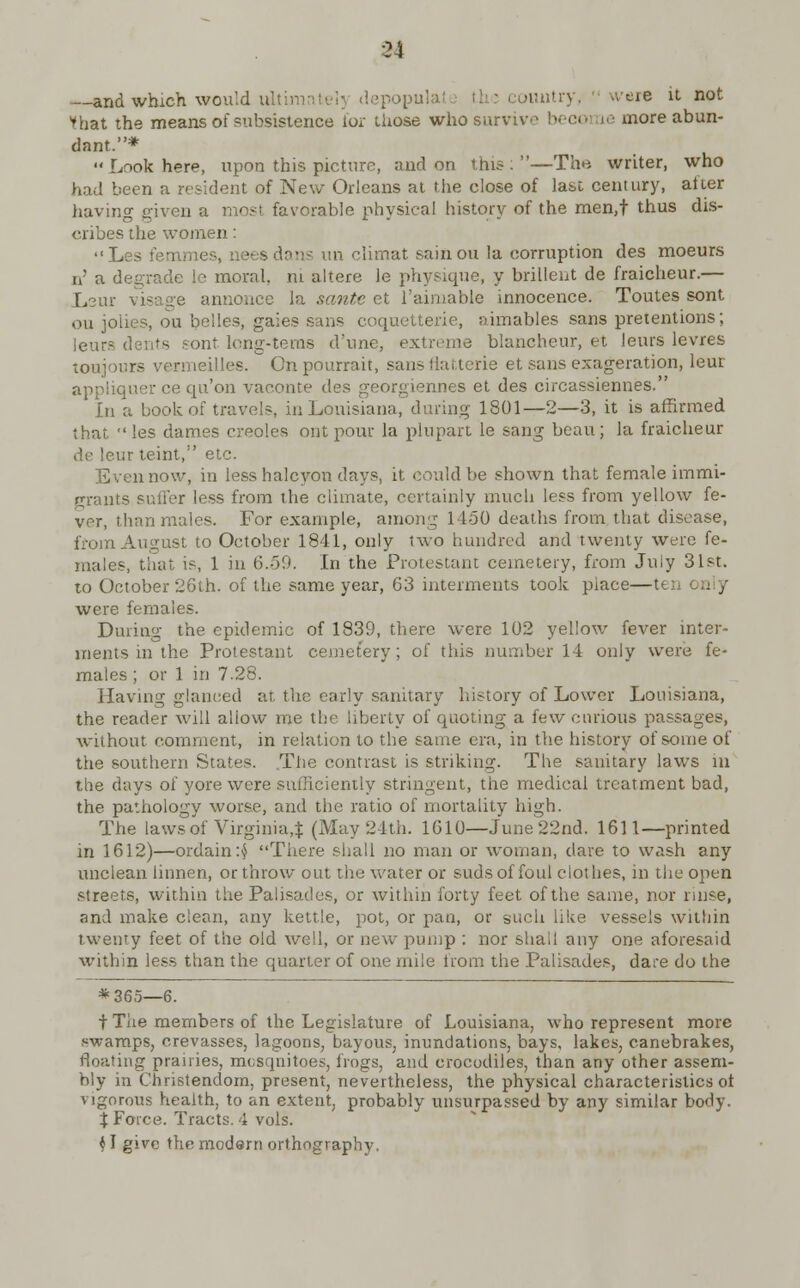 u and which would ult: country, tvere it not Vhat the means of subsistence for those who survive beco more abun- dant.* Look here, upon this picture, and on this:—The writer, who had been a resident of New Orleans at the close of last century, after having eiven a raoji favorable physical history of the men,t thus dis- cribes the women: Les femmes, nets dons un climat sainou la corruption des moeurs n' a degrade le moral, m altere le physique, y brillent de fraicheur.— Lew annonce la sante et l'aimable innocence. Toutes sont ou jolies, on belles, gaies sans coquetterie, aimables sans pretentions; leurs dents sont long-terns d'une, extreme blancheur, et leurs levres toujours vermeilles. Onpourrait, sansllat.terie et sans exageration, leur appiiqner ce qu'on vaconte des georgiennes et des circassiennes. In a book of travels, in Louisiana, dining 1801—2—3, it is affirmed that les dames Creoles outpour la plupart le sang beau; la fraicheur de leur teint, etc. Even now, in less halcyon days, it could be shown that female immi- grants sutler less from the climate, certainly much less from yellow fe- ver, than males. For example, among 1450 deaths from that disease, from August to October 1841, only two hundred and twenty were fe- males, that is, 1 in 6.59. In the Protestant cemetery, from Juiy 31st. to October 26th. of the same year, 63 interments took piace—te;. were females. During the epidemic of 1839, there were 102 yellow fever inter- ments in the Protestant cemetery; of this number 14 only were fe- males ; or 1 in 7.28. Having glanced at, the early sanitary history of Lower Louisiana, the reader will aliow me the liberty of quoting a few curious passages, without comment, in relation to the same era, in the history of some of the southern States. .The contrast is striking. The sanitary laws in the days of yore were sufficiently stringent, the medical treatment bad, the pathology worse, and the ratio of mortality high. The laws of Virginia,* (May 24th. 1610—June 22nd. 1611—printed in 1612)—ordain :$ There shall no man or woman, dare to wash any unclean linnen, or throw out the water or suds of foul clothes, in the open streets, within the Palisades, or within forty feet of the same, nor rinse, and make clean, any kettle, pot, or pan, or such like vessels within twenty feet of the old well, or new pump : nor shall any one aforesaid within less than the quarter of one mile from the Palisades, dare do the * 365—6. t The members of the Legislature of Louisiana, who represent more swamps, crevasses, lagoons, bayous, inundations, bays, lakes, canebrakes, floating prairies, mesqnitoes, frogs, and crocodiles, than any other assem- bly in Christendom, present, nevertheless, the physical characteristics ot vigorous health, to an extent, probably unsurpassed by any similar body. X Force. Tracts. 4 vols.