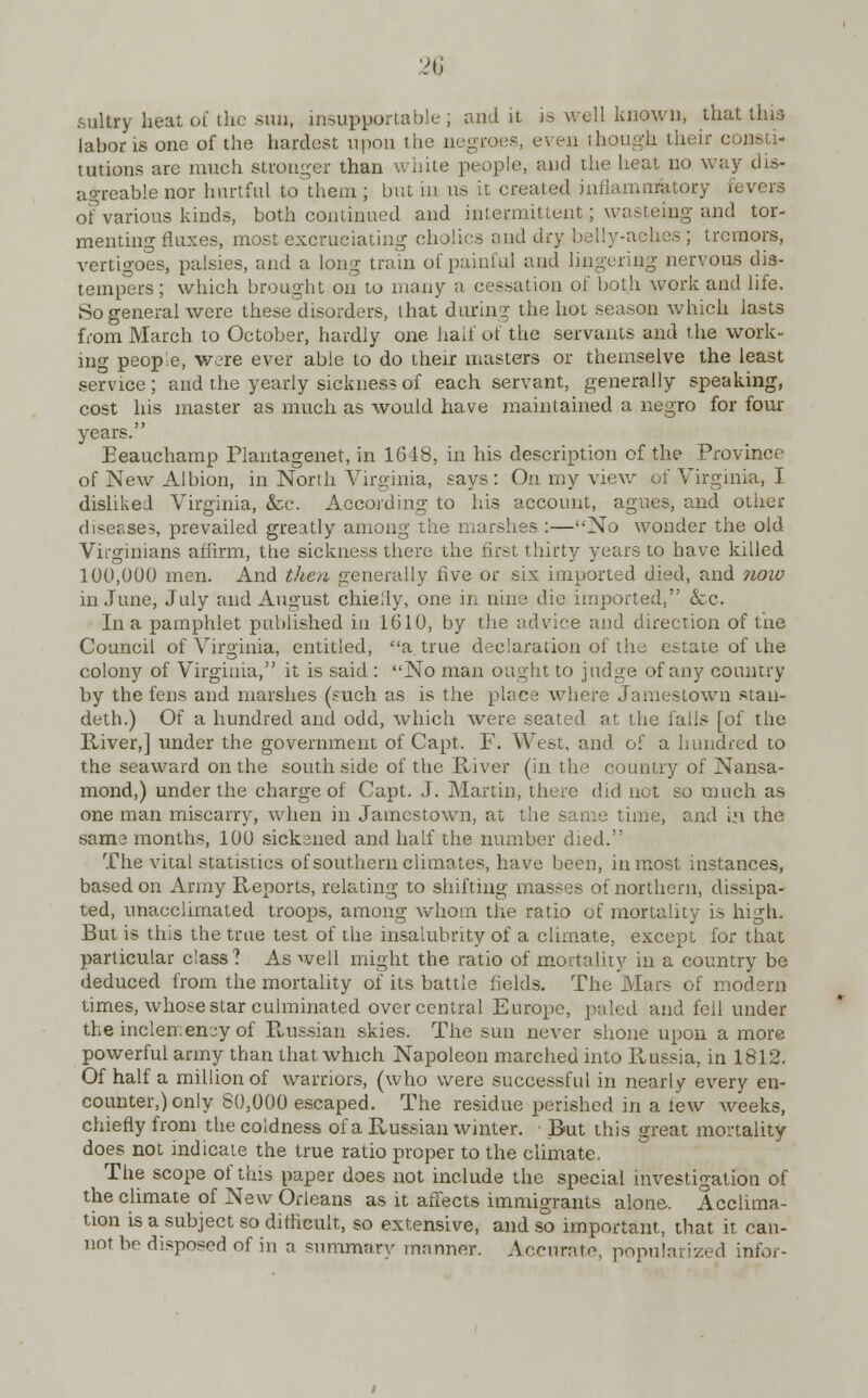 VI i sultry heat of the sua, insupportable; audit is well known, thatthia labor is one of the hardest upon the negroes, even thou consti- tutions are much stronger than white people, and the heat no way dis- agreable nor hurtful to them ; but in us it created inflammatory fevers of various kinds, both continued and intermittent; wasteing and tor- menting flaxes, most excruciating cholics find dry belly-aehes ; tremors, vertigoes, palsies, and a long train of painful and lingering nervous dis- tempers; which brought on to many a cessation of both work and life. So general were these disorders, that during the hot season which lasts from March to October, hardly one half of the servants and the work- ing people, were ever able to do their masters or themselve the least service; and the yearly sickness of each servant, generally speaking, cost his master as much as would have maintained a negro for four years. Eeauchamp Plantagenet, in 1618, in his description of the Province of New Albion, in North Virginia, says: On my view of Virginia, I disliked Virginia, &c. According to his account, agues, and other diseases, prevailed greatly among the marshes :—No wonder the old Virginians affirm, the sickness there the first thirty years to have killed 100,000 men. And then generally five or six imported died, and noio in June, July and August chiedy, one in nine die imported, &c. In a pamphlet published in 1610, by the advice and direction of the Council of Virginia, entitled, a true declaration of the estate of the colony of Virginia, it is said : No man ought to judge of any country by the fens and marshes (such as is the place where Jamestown stan- deth.) Of a hundred and odd, which were seated at the falls [of the River,] under the government of Capt. F. West, and of a hundred to the seaward on the south side of the River (in the country of Nansa- mond,) under the charge of Capt. J. Martin, there did not so much as one man miscarry, when in Jamestown, at the same time, and ij\ the sams months, 100 sickened and half the number died. The vital statistics of southern climates, have been, inmost instances, based on Army Reports, relating to shifting masses of northern, dissipa- ted, unacclimated troops, among whom the ratio of mortality is high. But is this the true test of the insalubrity of a climate, except for that particular class ? As well might the ratio of mortality in a country be deduced from the mortality of its battle fields. The Mars of modern times, whose star culminated over central Europe, paled and foil under the inclemency of Russian skies. The sun never shone upon a more powerful army than that which Napoleon marched into Russia, in 1812. Of half a million of warriors, (who were successful in nearly every en- counter,) only 80,000 escaped. The residue perished in a lew weeks, chiefly from the coldness of a Russian winter. Rut this great mortality does not indicate the true ratio proper to the climate. The scope of this paper does not include the special investigation of the climate of New Orleans as it affects immigrants alone. Acclima- tion is a subject so difficult, so extensive, and so important, that it can- not bo disposed of in a summary manner. Accurate, popularized infor-