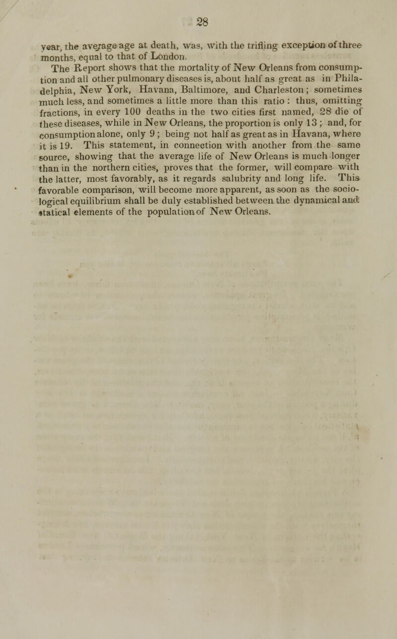 year, the average age at death, was, with the trifling exception of three months, equal to that of London. The Report shows that the mortality of New Orleans from consump- tion and all other pulmonary diseases is, about half as great as in Phila- delphia, New York, Havana, Baltimore, and Charleston; sometimes much less, and sometimes a little more than this ratio : thus, omitting fractions, in every 100 deaths in the two cities first named, 28 die of these diseases, while in New Orleans, the proportion is only 13 ; and, for consumption alone, only 9; being not half as great as in Havana, where it is 19. This statement, in connection with another from the same source, showing that the average life of New Orleans is much longer than in the northern cities, proves that the former, will compare with the latter, most favorably, as it regards salubrity and long life. This favorable comparison, will become more apparent, as soon as the socio- logical equilibrium shall be duly established between the dynamical and statical elements of the population of New Orleans.