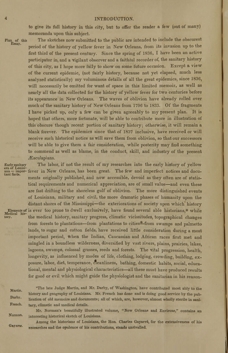 to give its full history in this city, but to offer the reader a few (out of many) memoranda upon this subject. Plan of this The sketches now submitted to the public are intended to include the obscurest Essay. . . . ,1 period of the history of yellow fever in New Orleans, from its invasion up to the first third of the present century. Since the spring of 1836, I have been an active participator in, and a vigilant observer and a faithful recorder of, the sanitary history of this city, as I hope more fully to show on some future occasion. Except a view of the current epidemic, (not fairly history, because not yet elapsed, much less analyzed statistically) my voluminous details of all the great epidemics, since 1836, will necessarily be omitted for want of space in this limited memoir, as well as nearly all the data collected for the history of yellow fever for two centuries before its appearance in New Orleans. The waves of oblivion have already rolled over much of the sanitary history of New Orleans from 1796 to 1833. Of the fragments I have picked up, only a few can be given agreeably to my present plan. It is hoped that others, more fortunate, will be able to contribute more in illustration of this obscure though recent portion of sanitary history; otherwise, it will remain a blank forever. The epidemics since that of 1837 inclusive, have received or will receive such historical notice as will save them from oblivion, so that our successors will be able to give them a fair consideration, while posterity may find something to commend as well as blame, in the conduct, skill, and industry of the present ^Esculapians. Early sanitary The labor, if not the result of my researches into the early history of yellow era of Louisi- . ana—impor-fever in New Orleans, has been great. The few and imperfect notices and docu- tant facts. ments originally published, and now accessible, devoid as they often are of statis- tical requirements and numerical appreciation, are of small value—and even these are fast drifting to the shoreless gulf of oblivion. The more distinguished events of Louisiana, military and civil, the more dramatic phases of humanity upon the distant shores of the Mississippi—the exteriorations of society upon which history Elements of is ever too prone to dwell exclusively, have found several able historians,* while Medical his- tory, the medical history, sanitary progress, climatic vicissitudes, topographical changes from forests to plantations—from plantations to cities—from swamps and palmetto lands, to sugar and cotton fields, have received little consideration during a most important period, when the Indian, Caucassian and African races first met and mingled in a boundless wilderness, diversified by vast rivers, plains, prairies, lakes, lagoons, swamps, colossal grasses, reeds and forests. The vital progression, health, longevity, as influenced by modes of life, clothing, lodging, crowding, building, ex- posure, labor, diet, temperance, cleanliness, bathing, domestic habits, social, educa- tional, mental and physiological characteristics—all these must have produced results for good or evil which might guide the physiologist and the sanitarian in his reason- Martin. *The late Judge Martin, and Mr. Darby, of Washington, have contributed most ably to the history and geography of Louisiana. Mr. French has done and is doing good service by the pub- ar 5' lication of old memoirs and documents; all of which, are, however, almost wholly sterile in sani- French. tery, climatic and medical details. Mr. Norman's beautifully illustrated volume, New Orleans and Environs, contains an Norman. interesting historical sketch of Louisiana. Among the historians of Louisiana, the Hon. Charles Gayarre, for the extensiveness of his yarre. researches and the opulence of his contributions, standa unrivalled.