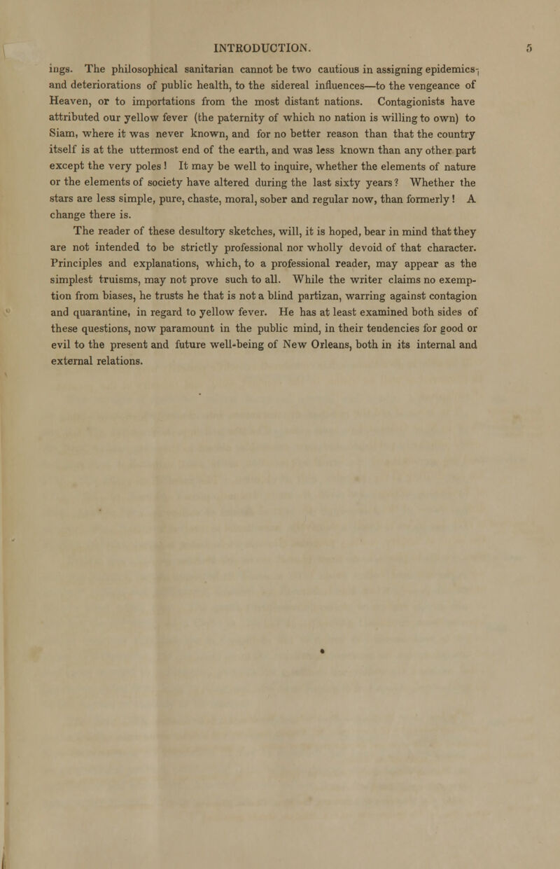 ings. The philosophical sanitarian cannot be two cautious in assigning epidemics-, and deteriorations of public health, to the sidereal influences—to the vengeance of Heaven, or to importations from the most distant nations. Contagionists have attributed our yellow fever (the paternity of which no nation is willing to own) to Siam, where it was never known, and for no better reason than that the country itself is at the uttermost end of the earth, and was less known than any other part except the very poles ! It may be well to inquire, whether the elements of nature or the elements of society have altered during the last sixty years ? Whether the stars are less simple, pure, chaste, moral, sober and regular now, than formerly! A change there is. The reader of these desultory sketches, will, it is hoped, bear in mind that they are not intended to be strictly professional nor wholly devoid of that character. Principles and explanations, which, to a professional reader, may appear as the simplest truisms, may not prove such to all. While the writer claims no exemp- tion from biases, he trusts he that is not a blind partizan, warring against contagion and quarantine, in regard to yellow fever. He has at least examined both sides of these questions, now paramount in the public mind, in their tendencies for good or evil to the present and future well-being of New Orleans, both in its internal and external relations.