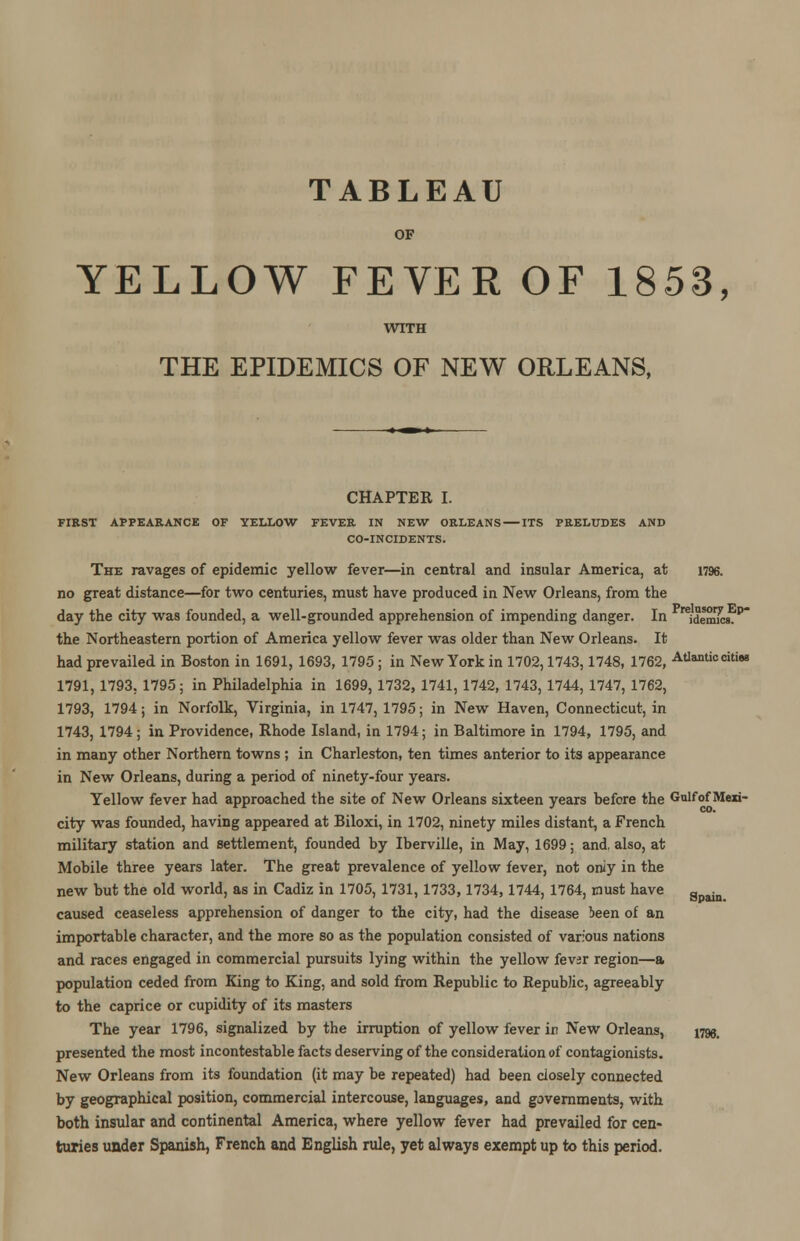 TABLEAU OF YELLOW FEVER OF 1853, WITH THE EPIDEMICS OF NEW ORLEANS, CHAPTER I. FIRST APPEARANCE OF YELLOW FEVER IN NEW ORLEANS ITS PRELUDES AND CO-INCIDENTS. The ravages of epidemic yellow fever—in central and insular America, at 1796. no great distance—for two centuries, must have produced in New Orleans, from the day the city was founded, a well-grounded apprehension of impending danger. In reidermcs.P the Northeastern portion of America yellow fever was older than New Orleans. It had prevailed in Boston in 1691, 1693, 1795 ; in New York in 1702,1743,1748, 1762, Atlantic citiaa 1791, 1793, 1795; in Philadelphia in 1699, 1732, 1741, 1742, 1743, 1744, 1747, 1762, 1793, 1794 j in Norfolk, Virginia, in 1747, 1795; in New Haven, Connecticut, in 1743, 1794 ; in Providence, Rhode Island, in 1794; in Baltimore in 1794, 1795, and in many other Northern towns ; in Charleston, ten times anterior to its appearance in New Orleans, during a period of ninety-four years. Yellow fever had approached the site of New Orleans sixteen years before the Gulfof Mexi- city was founded, having appeared at Biloxi, in 1702, ninety miles distant, a French military station and settlement, founded by Iberville, in May, 1699; and, also, at Mobile three years later. The great prevalence of yellow fever, not oniy in the new but the old world, as in Cadiz in 1705, 1731,1733,1734,1744, 1764, must have apain caused ceaseless apprehension of danger to the city, had the disease been of an importable character, and the more so as the population consisted of various nations and races engaged in commercial pursuits lying within the yellow fevsr region—a population ceded from King to King, and sold from Republic to Republic, agreeably to the caprice or cupidity of its masters The year 1796, signalized by the irruption of yellow fever in New Orleans, 179a, presented the most incontestable facts deserving of the consideration of contagionists. New Orleans from its foundation (it may be repeated) had been closely connected by geographical position, commercial intercouse, languages, and governments, with both insular and continental America, where yellow fever had prevailed for cen- turies under Spanish, French and English rule, yet always exempt up to this period.