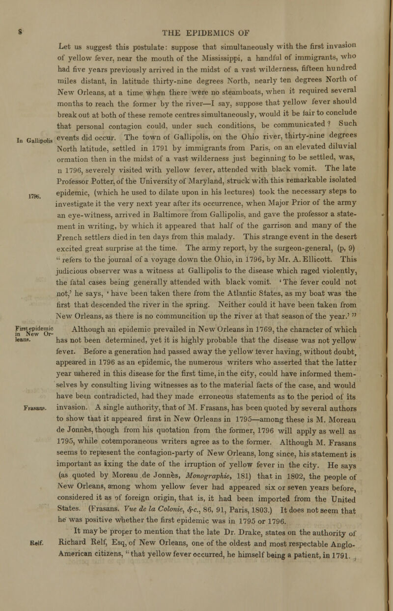 Iii Gallipolis Let us suggest this postulate: suppose that simultaneously with the first invasion of yellow fever, near the mouth of the Mississippi, a handful of immigrants, who had five years previously arrived in the midst of a vast wilderness, fifteen hundred miles distant, in latitude thirty-nine degrees North, nearly ten degrees North ot New Orleans, at a time when there were no steamboats, when it required several months to reach the former by the river—I say, suppose that yellow fever should break out at both of these remote centres simultaneously, would it be fair to conclude that personal contagion could, under such conditions, be communicated ? Such events did occur. The town of Gallipolis, on the Ohio river, thirty-nine degrees North latitude, settled in 1791 by immigrants from Paris, on an elevated diluvial ormation then in the midst of a vast wilderness just beginning to be settled, was, n 1796, severely visited with yellow fever, attended with black vomit. The late Professor Potter, of the University of Maryland, struck with this remarkable isolated im epidemic, (which he used to dilate upon in his lectures) took the necessary steps to investigate it the very next year after its occurrence, when Major Prior of the army an eye-witness, arrived in Baltimore from Gallipolis, and gave the professor a state- ment in writing, by which it appeared that half of the garrison and many of the French settlers died in ten days from this malady. This strange event in the desert excited great surprise at the time. The army report, by the surgeon-general, (p, 9)  refers to the journal of a voyage down the Ohio, in 1796, by Mr. A. Ellicott. This judicious observer was a witness at Gallipolis to the disease which raged violently, the fatal cases being generally attended with black vomit. 'The fever could not not,' he says, ' have been taken there from the Atlantic States, as my boat was the first that descended the river in the spring. Neither could it have been taken from New Orleans, as there is no communcition up the river at that season of the year.'  Fint^pidemic Although an epidemic prevailed in New Orleans in 1769, the character of which leans. has not been determined, yet it is highly probable that the disease was not yellow fever. Before a generation had passed away the yellow fever having, without doubt, appeared in 1796 as an epidemic, the numerous writers who asserted that the latter year ushered in this disease for the first time, in the city, could have informed them- selves by consulting living witnesses as to the material facts of the case, and would have been contradicted, had they made erroneous statements as to the period of its Frasao.. invasion. A single authority, that of M. Frasans, has been quoted by several authors to show that it appeared first in New Orleans in 1795—among these is M. Moreau de Jonnes, though from his quotation from the former, 1796 will apply as well as 1795, while cotemporaneous writers agree as to the former. Although M. Frasans seems to represent the contagion-party of New Orleans, long since, his statement is important as ixing the date of the irruption of yellow fever in the city. He says (as quoted by Moreau .de Jonnes, Monographic 181) that in 1802, the people of New Orleans, among whom yellow fever had appeared six or seven years before, considered it as of foreign origin, that is, it had been imported from the United States. (Frasans. Vue de la Colonie, fyc, 86, 91, Paris, 1803.) It does not seem that he was positive whether the first epidemic was in 1795 or 1796. It maybe proper to mention that the late Dr. Drake, states on the authority of Relf. Richard Relf, Esq, of New Orleans, one of the oldest and most respectable Anglo- American citizens,  that yellow fever occurred, he himself being a patient, in 1791.