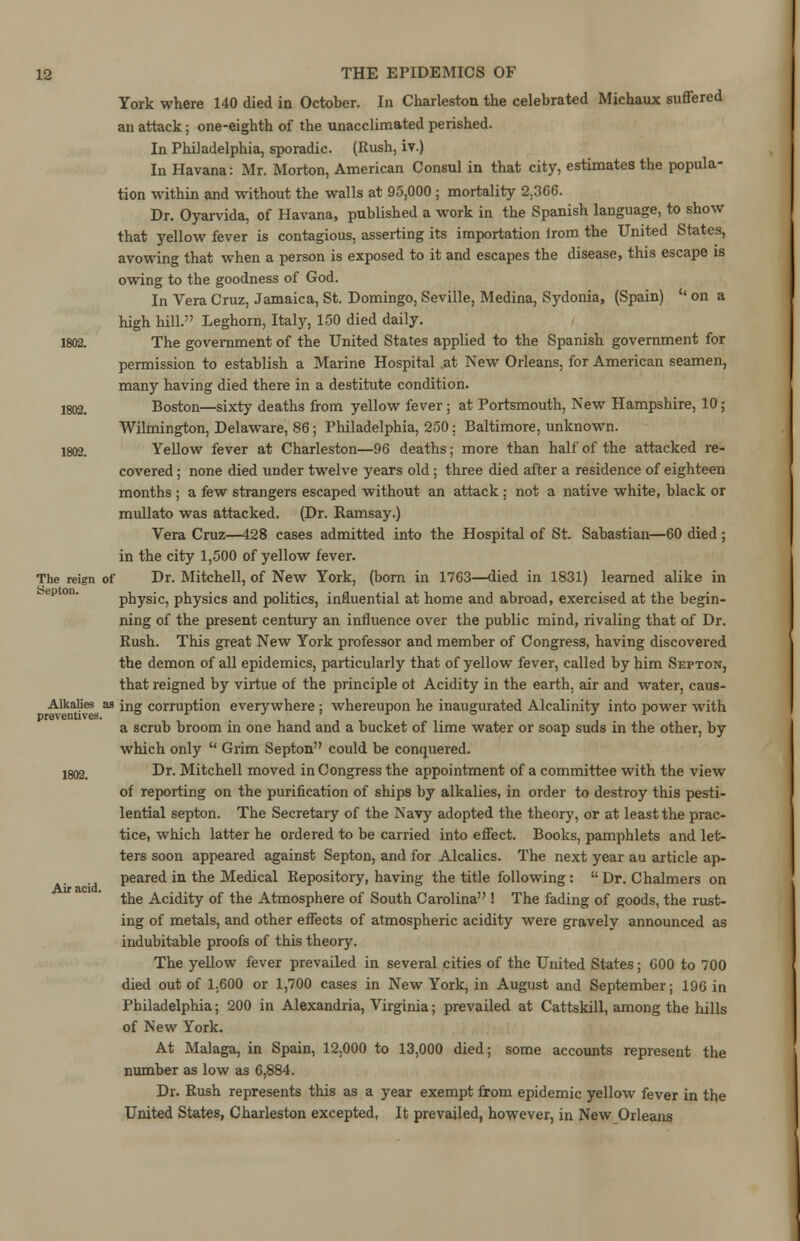 York where 140 died in October. In Charleston the celebrated Michaux suffered an attack; one-eighth of the unacclimated perished. In Philadelphia, sporadic. (Rush, iv.) In Havana: Mr. Morton, American Consul in that city, estimates the popula- tion within and without the walls at 95,000 ; mortality 2.366. Dr. Oyarvida, of Havana, published a work in the Spanish language, to show that yellow fever is contagious, asserting its importation irom the United States, avowing that when a person is exposed to it and escapes the disease, this escape is owing to the goodness of God. In Vera Cruz, Jamaica, St. Domingo, Seville, Medina, Sydonia, (Spain)  on a high hill. Leghorn, Italy, 150 died daily. 1802. The government of the United States applied to the Spanish government for permission to establish a Marine Hospital .at New Orleans, for American seamen, many having died there in a destitute condition. 1802. Boston—sixty deaths from yellow fever; at Portsmouth, New Hampshire, 10; Wilmington, Delaware, 86; Philadelphia, 250; Baltimore, unknown. 1802. Yellow fever at Charleston—96 deaths; more than half of the attacked re- covered ; none died under twelve years old; three died after a residence of eighteen months ; a few strangers escaped without an attack ; not a native white, black or mullato was attacked. (Dr. Ramsay.) Vera Cruz—428 cases admitted into the Hospital of St. Sabastian—60 died ; in the city 1,500 of yellow fever. The reign of Dr. Mitchell, of New York, (born in 1763—died in 1831) learned alike in physic, physics and politics, influential at home and abroad, exercised at the begin- ning of the present century an influence over the public mind, rivaling that of Dr. Rush. This great New York professor and member of Congress, having discovered the demon of all epidemics, particularly that of yellow fever, called by him Septon, that reigned by virtue of the principle ot Acidity in the earth, air and water, caus- Alkalies as jng corruption everywhere ; whereupon he inaugurated Alcalinity into power with a scrub broom in one hand and a bucket of lime water or soap suds in the other, by which only  Grim Septon could be conquered. 1802_ Dr. Mitchell moved in Congress the appointment of a committee with the view of reporting on the purification of ships by alkalies, in order to destroy this pesti- lential septon. The Secretary of the Navy adopted the theory, or at least the prac- tice, which latter he ordered to be carried into effect. Books, pamphlets and let- ters soon appeared against Septon, and for Alcalics. The next year au article ap- peared in the Medical Repository, having the title following:  Dr. Chalmers on the Acidity of the Atmosphere of South Carolina ! The fading of goods, the rust- ing of metals, and other effects of atmospheric acidity were gravely announced as indubitable proofs of this theory. The yellow fever prevailed in several cities of the United States; 600 to 700 died out of 1,600 or 1,700 cases in New York, in August and September; 196 in Philadelphia; 200 in Alexandria, Virginia; prevailed at Cattskill, among the hills of New York. At Malaga, in Spain, 12.000 to 13,000 died; some accounts represent the number as low as 6,884. Dr. Rush represents this as a year exempt from epidemic yellow fever in the United States, Charleston excepted, It prevailed, however, in New Orleans Air acid.