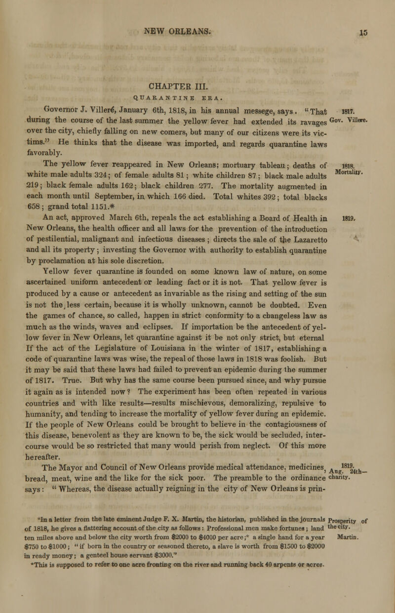 CHAPTER III. QUARANTINE ERA. Governor J. Villere, January 6th, 1818, in his annual messege, says. That 1817. during the course of the last summer the yellow fever had extended its ravages Gov- vulere- over the city, chiefly falling on new comers, but many of our citizens were its vic- tims. He thinks that the disease was imported, and regards quarantine laws favorably. The yellow fever reappeared in New Orleans; mortuary tableau; deaths of 1818. white male adults 324; of female adults 81; white children 87 ; black male adults MottalitY- 219; black female adults 162; black children 277. The mortality augmented in each month until September, in which 166 died. Total whites 392; total blacks 658; grand total 1151.* An act. approved March 6th, repeals the act establishing a Board of Health in 1819. New Orleans, the health officer and all laws for the prevention of the introduction of pestilential, malignant and infectious diseases ; directs the sale of the Lazaretto and all its property ; investing the Governor with authority to establish quarantine by proclamation at his sole discretion. Yellow fever quarantine is founded on some known law of nature, on some ascertained uniform antecedent or leading fact or it is not. That yellow fever is produced by a cause or antecedent as invariable as the rising and setting of the sun is not the ■ less certain, because it is wholly unknown, cannot be doubted. Even the games of chance, so called, happen in strict conformity to a changeless law as much as the winds, waves and eclipses. If importation be the antecedent of yel- low fever in New Orleans, let quarantine against it be not only strict, but eternal If the act of the Legislature of Louisiana in the winter of 1817, establishing a code of quarantine laws was wise, the repeal of those laws in 1818 was foolish. But it may be said that these laws had failed to prevent an epidemic during the summer of 1817. True. But why has the same course been pursued since, and why pursue it again as is intended now ? The experiment has been often repeated in various countries and with like results—results mischievous, demoralizing, repulsive to humanity, and tending to increase the mortality of yellow fever during an epidemic. If the people of New Orleans could be brought to believe in the contagiousness of this disease, benevolent as they are known to be, the sick would be secluded, inter- course would be so restricted that many would perish from neglect. Of this more hereafter. The Mayor and Council of New Orleans provide medical attendance. medicineSj . 18124th— bread, meat, wine and the like for the sick poor. The preamble to the ordinance charity, says: Whereas, the disease actually reigning in the city of New Orleans is prin- *In a letter from the late eminent Judge F. X. Martin, the historian, published in the journals Prosperity of of 1818, he gives a flattering account of the city as follows: Professional men make fortunes ; land t'le Cli?- ten miles above and below the city worth from $2000 to $4000 per acre ;* a single hand for a year Martin. $750 to $1000; if born in the country or seasoned thereto, a slave is worth from $1500 to $2000 in ready money; a genteel house servant $3000. *Thia is supposed to refer to one acre fronting on the river and running back 40 arpents or acres-