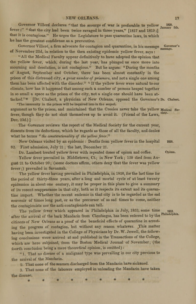 Governor ViHere declares  that the scourge of war is preferable to yellow 1820- fever ;  that the city had been twice ravaged in three years, [1817 and 1819 ;] that it is contagious. He urges the Legislature to pass quarantine laws, in which he has the greatest confidense as a preventive. Governor Villere, a firm advocate for contagion and quarantine, in his message Governor's „ , ° message. of November 22d, in relation to the then existing epidemic yellow fever, says :  All the Medical Faculty appear definitively to have adopted the opinion that the yellow fever, which, during the last year, has plunged us once more into mourning and desolation, is not contagious. But he argues: During the months of August, September and October, there has been almost constantly in the prison of this distressed city, a great number of prisoners, and not a single one among them has been affected with the disorder. '' If the yellow fever were natural to our climate, how has it happened that among such a number of persons heaped together in so small a space as the prison of the city, not a single one should have been at- tacked.* [Dr. Chabert, a physician of New Orleans, opposed the Governor's Dr. Chabert. *The immunity in the prison will be inquired into in the sequel, argument as to the prison, and maintained that the Creoles never take the yellow Medical So- fever, though they do not shut themselves up to avoid it. (Friend of the Laws, CIey* Dec, 23d.) ] The Governor reviews the report of the Medical Society for the current year, dissents from its deductions, which he regards as those of all the faculty, and denies what he terms  the constitutionality of the yellow fever.. New Orleans visited by an epidemic : Deaths from yellow fever in the hospital 1820. 82. First admission, July 21; the last, December 21. Dr. Lambert treated yellow fever with repeated doses of opium and coffee. Opium. Yellow fever prevailed in Middletown. Ct.; in New York ; 150 died from Au- gust 21 to October 20 ; (some doctors affirm, others deny that the fever was yellow fever;) prevailed in Savannah. The yellow fever having prevailed in Philadelphia, in 1820, for the last time for the period of thirty-three years, after a long and mortal cycle of at least twenty epidemics in about one century, it may be proper in this place to give a summary of its recent reappearance in that city, both as it respects its extent and its quaran- tine import. Whether the recent endemic in that city is to be regarded as the sad souvenir of times long past, or as the precursor of as sad times to come, neither the contagionists nor the anti-contagionists can tell. The yellow fever which appeared in Philadelphia in July, 1853, some time 1853. after the arrival of the bark Mandarin from Cienfuegos, has been referred to by the PhiladclPma- citizens of New Orleans as a proof of the beneficial effects of quarantine in arrest- ing the progress of contagion, but without any reason whatever. This matter having been investigated in the College of Physicians by Dr. W. Jewell, the follow- ing conclusions were arrived at and published in the Transactions of the College, which are here subjoined, from the Boston Medical Journal of November; (the fourth conclusion being a mere theoretical opinion, is omitted):  1. That no disease of a malignant type was prevailing in our city previous to the arrival of the Mandarin. 2. That none of the seamen discharged from the Mandarin have sickened. 3. That none of the laborers employed in unloading the Mandarin have taken the disease,