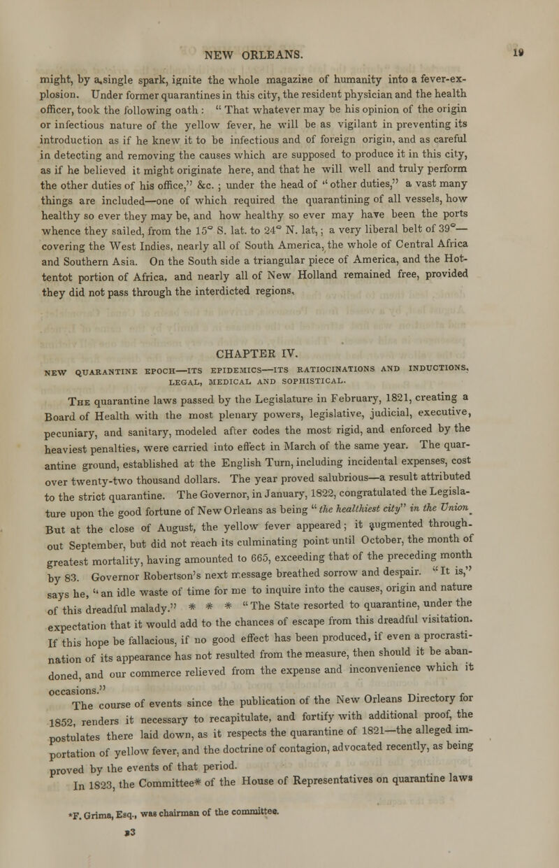 might, by a,single spark, ignite the whole magazine of humanity into a fever-ex- plosion. Under former quarantines in this city, the resident physician and the health officer, took the following oath :  That whatever may be his opinion of the origin or infectious nature of the yellow fever, he will be as vigilant in preventing its introduction as if he knew it to be infectious and of foreign origin, and as careful in detecting and removing the causes which are supposed to produce it in this city, as if he believed it might originate here, and that he will well and truly perform the other duties of his office, &c. ; under the head of  other duties, a vast many things are included—one of which required the quarantining of all vessels, how healthy so ever they may be, and how healthy so ever may have been the ports whence they sailed, from the 15° S. lat. to 24° N. lat,; a very liberal belt of 39°— covering the West Indies, nearly all of South America, the whole of Central Africa and Southern Asia. On the South side a triangular piece of America, and the Hot- tentot portion of Africa, and nearly all of New Holland remained free, provided they did not pass through the interdicted regions, CHAPTER IV. NEW QUARANTINE EPOCH ITS EPIDEMICS ITS RATIOCINATIONS AND INDUCTIONS, LEGAL, MEDICAL AND SOPHISTICAL. The quarantine laws passed by the Legislature in February, 1821, creating a Board of Health with the most plenary powers, legislative, judicial, executive, pecuniary, and sanitary, modeled after codes the most rigid, and enforced by the heaviest penalties, were carried into effect in March of the same year. The quar- antine ground, established at the English Turn, including incidental expenses, cost over twenty-two thousand dollars. The year proved salubrious—a result attributed to the strict quarantine. The Governor, in January, 1822, congratulated the Legisla- ture upon the good fortune of New Orleans as being the healthiest city in the Vnion^ But at the close of August, the yellow fever appeared; it augmented through, out September, but did not reach its culminating point until October, the month of greatest mortality, having amounted to 665, exceeding that of the preceding month by 83. Governor Robertson's next message breathed sorrow and despair.  It is, says he, an idle waste of time for me to inquire into the causes, origin and nature of this dreadful malady. * * *  The State resorted to quarantine, under the expectation that it would add to the chances of escape from this dreadful visitation. If this hope be fallacious, if no good effect has been produced, if even a procrasti- nation of its appearance has not resulted from the measure, then should it be aban- doned, and our commerce relieved from the expense and inconvenience which it occasions. t^ e The course of events since the publication of the New Orleans Directory for 1852 renders it necessary to recapitulate, and fortify with additional proof, the postulates there laid down, as it respects the quarantine of 1821-the alleged im- portation of yellow fever, and the doctrine of contagion, advocated recently, as being proved by the events of that period. In 1823, the Committee* of the House of Representatives on quarantine laws *F. Grima, Esq., was chairman of the committee. *3