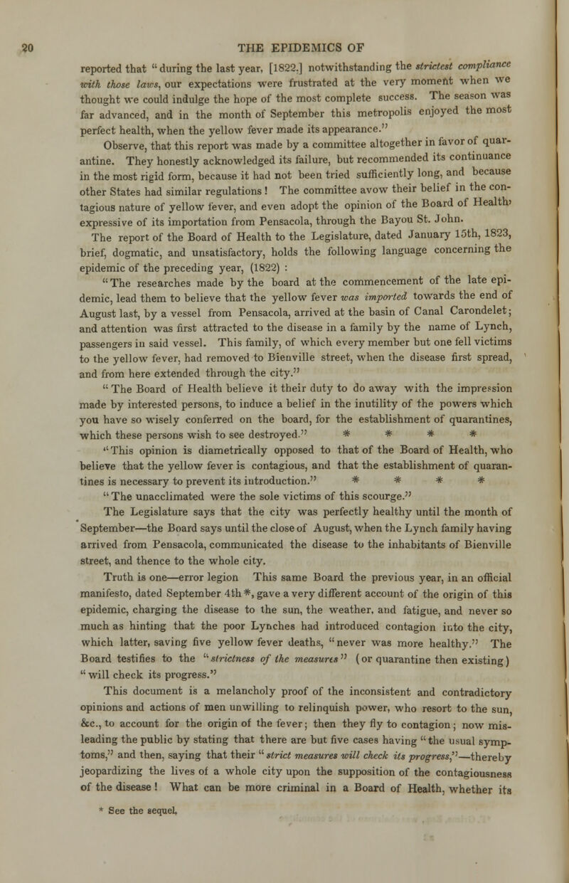 reported that  during the last year, [1822.] notwithstanding the strictest compliance with those laics, our expectations were frustrated at the very moment when we thought we could indulge the hope of the most complete success. The season was far advanced, and in the month of September this metropolis enjoyed the most perfect health, when the yellow fever made its appearance. Observe, that this report was made by a committee altogether in favor of quar- antine. They honestly acknowledged its failure, but recommended its continuance in the most rigid form, because it had not been tried sufficiently long, and because other States had similar regulations ! The committee avow their belief in the con- tagious nature of yellow fever, and even adopt the opinion of the Board of Health) expressive of its importation from Pensacola, through the Bayou St. John. The report of the Board of Health to the Legislature, dated January 15th, 1823, brief, dogmatic, and unsatisfactory, holds the following language concerning the epidemic of the preceding year, (1822) : The researches made by the board at the commencement of the late epi- demic, lead them to believe that the yellow fever was imported towards the end of August last, by a vessel from Pensacola, arrived at the basin of Canal Carondelet; and attention was first attracted to the disease in a family by the name of Lynch, passengers in said vessel. This family, of which every member but one fell victims to the yellow fever, had removed to Bienville street, when the disease first spread, and from here extended through the city.  The Board of Health believe it their duty to do away with the impression made by interested persons, to induce a belief in the inutility of the powers which you have so wisely conferred on the board, for the establishment of quarantines, which these persons wish to see destroyed. * * * *  This opinion is diametrically opposed to that of the Board of Health, who believe that the yellow fever is contagious, and that the establishment of quaran- tines is necessary to prevent its introduction. * * * *  The unacclimated were the sole victims of this scourge. The Legislature says that the city was perfectly healthy until the month of September—the Board says until the close of August, when the Lynch family having arrived from Pensacola, communicated the disease to the inhabitants of Bienville street, and thence to the whole city. Truth is one—error legion This same Board the previous year, in an official manifesto, dated September 4th*, gave a very different account of the origin of this epidemic, charging the disease to the sun, the weather, and fatigue, and never so much as hinting that the poor Lynches had introduced contagion into the city, which latter, saving five yellow fever deaths,  never was more healthy. The Board testifies to the strictness of the measures (or quarantine then existing)  will check its progress. This document is a melancholy proof of the inconsistent and contradictory opinions and actions of men unwilling to relinquish power, who resort to the sun &c, to account for the origin of the fever; then they fly to contagion; now mis- leading the public by stating that there are but five cases having the usual symp- toms, and then, saying that their strict measures will check its progress''—thereby jeopardizing the lives of a whole city upon the supposition of the contagiousness of the disease ! What can be more criminal in a Board of Health, whether its * See the sequel.