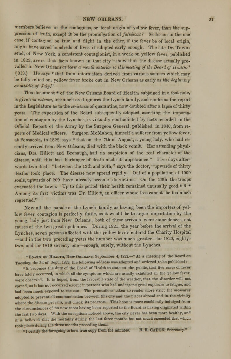 members believe in the contagious, or local origin of yellow fever, than the sup- pression of truth, except it be the promulgation of falsehood? Seclusion in the one case, if contagion be true, and flight in the other, if the fever be of local origin, might have saved hundreds of lives, if adopted early enough. The late Dr. Town- send, of New York, a consistent contagionist, in a work on yellow fever, published in 1823, avers that facts known in that city  show that the disease actually pre- vailed in New Orleans at least a mo?dh anterior to this meeting of the Board of Health. (313.) He says that from information derived from various sources which may be fully relied on, yellow fever broke out in New Orleans as early as the beginning or middle of JulyP This document* of the New Orleans Board of Health, subjoined in a foot note, is given in extenso, inasmuch as it ignores the Lynch family, and confirms the report in the Legislature as to the strictness of quarantine, now doubted after a lapse of thirty years. The exposition of the Board subsequently adopted, asserting the importa- tion of contagion by the Lynches, is virtually contradicted by facts recorded in the Official Report of the Army by the Surgeon General, published in 1840, from re- ports of Medical officers. Surgeon McMahon, himself a sufferer from yellow fever, at Pensacola, in 1822, says  that on the 7th of August, a young lady, who had re- cently arrived from New Orleans, died with the black vomit. Her attending physi- cians, Drs. Elliott and Bronaugh, had no suspicion of the real character of the disease, until this last harbinger of death made its appearance. Five days after- wards two died : ''between the 13th and 20th, says the doctor, upwards of thirty deaths took place. The disease now spread rrpidly. Out of a population of 1000 souls, upwards of 200 have already become its victims. On the 26th the troops evacuated the town. Up to this period their health remained unusually good.* * * Among its first victims was Dr. Elliott, an officer whose loss cannot be too much regretted. Now all the parade of the Lynch family as having been the importers of yel- low fever contagion is perfectly futile, as it would be to argue importation by the young lady just from New Orleans; both of these arrivals were coincidences, not causes of the two great epidemics. During 1821, the year before the arrival of the Lynches, seven persons affected with the yellow fever entered the Charity Hospital —and in the two preceding years the number was much greater—for 1820, eighty- two, and for 1819 seventy-one—enough, surely, without the Lynches. * Boabd of Health, New Orleans, September 4,1822.—At a meeting of the Board on Tuesday, the 3d of Sept, 1822, the following address was adopted and ordered to be published: It becomes the duty of the Board of Health to state to the public, that five cases of fever have lately occurred, in which all the symptoms which are usually exhibited in the yellow fever, were observed. It is hoped, from the favorable state of the weather, that the disorder will not spread, as it has not occurred except in persons who had undergone great exposure to fatigue, and had been much exposed to the sun. The precautions taken to render more strict the measures adopted to prevent all communication between this city and the places abroad and in the vicinity where the disease prevails, will check its progress. This hope is more confidently indulged from the circumstances of no new cases having been reported to the Board as having originated within the last two days. With the exceptions noticed above, the city never has been more healthy, and it is believed that the mortality during the last three months has not much exceeded that which took place during the three months preceding them. I certify the foregoing to be a true copy from the minutes. H. K. GADON, Secretary.