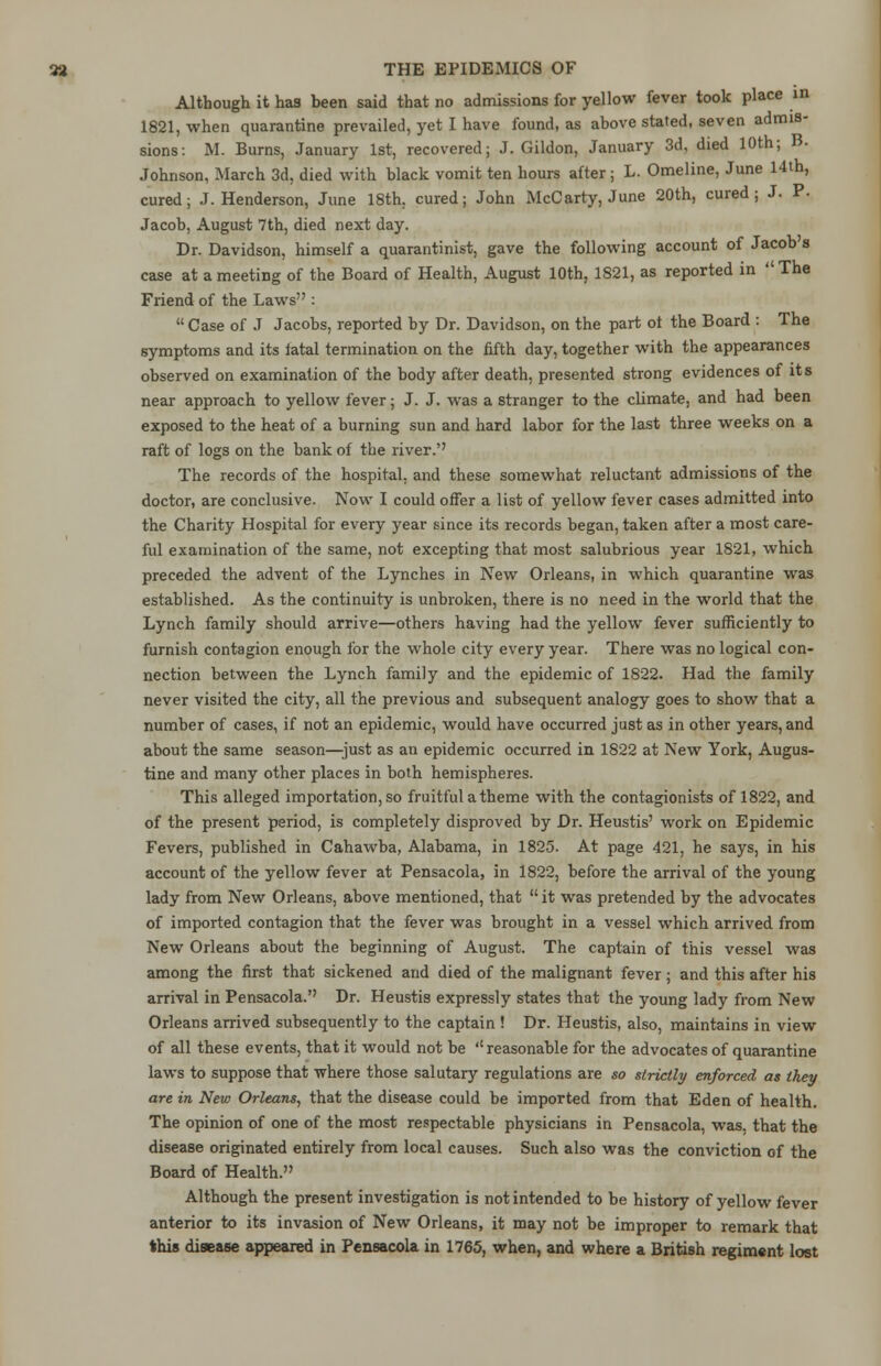 Although it has been said that no admissions for yellow fever took place in 1821, when quarantine prevailed, yet I have found, as above stated, seven admis- sions: M. Burns, January 1st, recovered; J. Gildon, January 3d, died 10th; B. Johnson, March 3d, died with black vomit ten hours after; L. Omeline, June 14th, cured; J.Henderson, June 18th. cured; John McC arty, June 20th, cured; J. P. Jacob, August 7th, died next day. Dr. Davidson, himself a quarantinist, gave the following account of Jacob's case at a meeting of the Board of Health, August 10th, 1821, as reported in The Friend of the Laws :  Case of J Jacobs, reported by Dr. Davidson, on the part ot the Board : The symptoms and its fatal termination on the fifth day, together with the appearances observed on examination of the body after death, presented strong evidences of its near approach to yellow fever; J. J. was a stranger to the climate, and had been exposed to the heat of a burning sun and hard labor for the last three weeks on a raft of logs on the bank of the river.'' The records of the hospital, and these somewhat reluctant admissions of the doctor, are conclusive. Now I could offer a list of yellow fever cases admitted into the Charity Hospital for every year since its records began, taken after a most care- ful examination of the same, not excepting that most salubrious year 1821, which preceded the advent of the Lynches in New Orleans, in which quarantine was established. As the continuity is unbroken, there is no need in the world that the Lynch family should arrive—others having had the yellow fever sufficiently to furnish contagion enough for the whole city every year. There was no logical con- nection between the Lynch family and the epidemic of 1822. Had the family never visited the city, all the previous and subsequent analogy goes to show that a number of cases, if not an epidemic, would have occurred just as in other years, and about the same season—-just as an epidemic occurred in 1822 at New York, Augus- tine and many other places in both hemispheres. This alleged importation, so fruitful a theme with the contagionists of 1822, and of the present period, is completely disproved by Dr. Heustis' work on Epidemic Fevers, published in Cahawba, Alabama, in 1825. At page 421, he says, in his account of the yellow fever at Pensacola, in 1822, before the arrival of the young lady from New Orleans, above mentioned, that  it was pretended by the advocates of imported contagion that the fever was brought in a vessel which arrived from New Orleans about the beginning of August. The captain of this vessel was among the first that sickened and died of the malignant fever ; and this after his arrival in Pensacola. Dr. Heustis expressly states that the young lady from New Orleans arrived subsequently to the captain ! Dr. Heustis, also, maintains in view of all these events, that it would not be ''reasonable for the advocates of quarantine laws to suppose that where those salutary regulations are so strictly enforced as they are in New Orleans, that the disease could be imported from that Eden of health. The opinion of one of the most respectable physicians in Pensacola, was, that the disease originated entirely from local causes. Such also was the conviction of the Board of Health. Although the present investigation is not intended to be history of yellow fever anterior to its invasion of New Orleans, it may not be improper to remark that this disease appeared in Pensacola in 1765, when, and where a British regiment lost