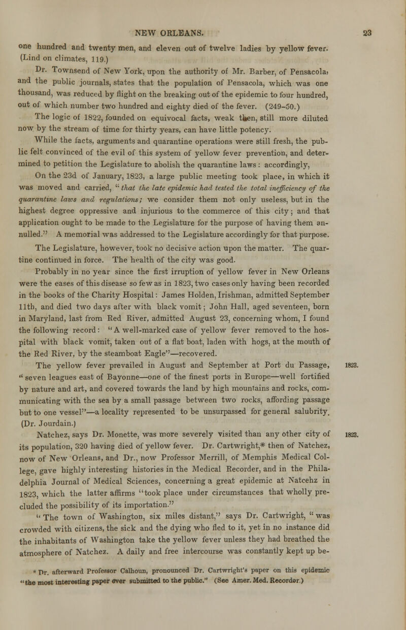 one hundred and twenty men, and eleven out of twelve ladies by yellow fever. (Lind on climates, 119.) Dr. Townsend of New York, upon the authority of Mr. Barber, of Pensacola, and the public journals, states that the population of Pensacola, which was one thousand, was reduced by flight on the breaking out of the epidemic to four hundred, out of which number two hundred and eighty died of the fever. (249-50.) The logic of 1822, founded on equivocal facts, weak tlaen, still more diluted now by the stream of time for thirty years, can have little potency. While the facts, arguments and quarantine operations were still fresh, the pub- lic felt convinced of the evil of this system of yellow fever prevention, and deter- mined to petition the Legislature to abolish the quarantine laws : accordingly, On the 23d of January, 1823, a large public meeting took place, in which it was moved and carried,  that the late epidemic had tested the total inefficiency of the quarantine laws and regulations; we consider them not only useless, but in the highest degree oppressive and injurious to the commerce of this city; and that application ought to be made to the Legislature for the purpose of having them an- nulled. A memorial was addressed to the Legislature accordingly for that purpose. The Legislature, however, took no decisive action upon the matter. The quar- tine continued in force. The health of the city was good. Probably in no year since the first irruption of yellow fever in New Orleans were the eases of this disease so few as in 1823, two cases only having been recorded in the books of the Charity Hospital: James Holden, Irishman, admitted September 11th, and died two days after with black vomit; John Hall, aged seventeen, born in Maryland, last from Red River, admitted August 23, concerning whom, I found the following record: A well-marked case of yellow fever removed to the hos- pital with black vomit, taken out of a flat boat, laden with hogs, at the mouth of the Red River, by the steamboat Eagle—recovered. The yellow fever prevailed in August and September at Port du Passage, 1823.  seven leagues east of Bayonne—one of the finest ports in Europe—well fortified by nature and art, and covered towards the land by high mountains and rocks, com- municating with the sea by a small passage between two rocks, affording passage but to one vessel—a locality represented to be unsurpassed for general salubrity. (Dr. Jourdain.) Natchez, says Dr. Monette, was more severely visited than any other city of 1823. its population, 320 having died of yellow fever. Dr. Cartwright,* then of Natchez, now of New Orleans, and Dr., now Professor Merrill, of Memphis Medical Col- lege, gave highly interesting histories in the Medical Recorder, and in the Phila- delphia Journal of Medical Sciences, concerning a great epidemic at Natcehz in 1823 which the latter affirms took place under circumstances that wholly pre- cluded the possibility of its importation.  The town of Washington, six miles distant, says Dr. Cartwright,  was crowded with citizens, the sick and the dying who fled to it, yet in no instance did the inhabitants of Washington take the yellow fever unless they had breathed the atmosphere of Natchez. A daily and free intercourse was constantly kept up be- * T>r afterward Professor Calhoun, pronounced Dr. Cartwright's paper on this epidemic the most interesting paper aver submitted to the public. (See Amer. Med. Recorder.)