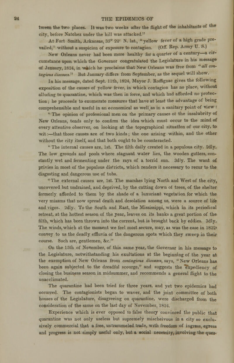 tween the two places. It was two weeks after the flight of the inhabitants of the city, before Natchez under the hill was attacked. At Fort Smith, Arkansas, 35° 22' N. lat., yellow fever of a high grade pre- vailed/' without a suspicion of exposure to contagion. (Off. Rep. Army U. S.) New Orleans never had been more healthy for a quarter of a century—a cir- cumstance upon which the Governor congratulated the Legislature in his message of January, 1824, in vwfaich he proclaims that New Orleans was free from -all con- tagious diseases But January differs from September, as the sequel will show. In his message, dated Sept. 11th, 1824, Mayor J. Roffignac gives the following exposition of the causes of yellow fever, in which contagion has no place, without alluding to quarantine, which was then in force, and which had afforded no protec- tion ; he proceeds to enumerate measures that have at least the advantage of being comprehensible and useful in an economical as well as in a sanitary point of view :  The opinion of professional men on the primary causes ot the insalubrity of New Orleans, tends only to confirm the idea which must occur to the mind of every attentive observer, on looking at the topographical situation of our city, to wit:—that those causes are of two kinds ; the one arising within, and the other without the city itself, and that both ought to be counteracted. M The internal causes are, 1st. The filth daily created in a populous city. 2dly. The low grounds and pools where stagnant water lies, the wooden gutters, con- stantly wet and fermenting under the rays of a torrid sun. 3dly. The want of privies in most of the populous districts, which renders it necessary to recur to the disgusting and dangerous use of tubs. The external causes are. 1st. The marshes lying North and West of the city, uncovered but undrained, and deprived, by the cutting down of trees, of the shelter formerly afforded to them by the shade of a luxuriant vegetation for which the very miasms that now spread death and desolation among us, were a source of life and vigor. 2dly. To the South and East, the Mississippi, which in its periodical retreat, at the hottest season of the year, leaves on its banks a great portion of the filth, which has been thrown into the current, but is brought back by eddies. 3dly. The winds, which at the moment we feel most secure, may, as was the case in 1822' convey to us the deadly effluvia of the dangerous spots which they sweep in their course. Such are, gentlemen, &c. On the 15th of November, of this same year, the Governor in his message to the Legislature, notwithstanding his exultations at the beginning of the year at the exemption of New Orleans from contagious diseases, says,  New Orleans has been again subjected to the dreadful scourge, and suggests the Expediency of closing the business season in midsummer, and recommends a general flight to the unacclimated. The quarantine had been tried for three years, and yet two epidemics had occurred. The contagionists began to waver, and the joint committee of both houses of the Legislature, disagreeing on quarantine, were discharged from the consideration of the same on the last day of November, 1824. Experience which is ever opposed to false theory convinced the public that quarantine was not only useless but supremely mischeivous in a city so exclu- sively commercial that a free, untrammeled trade, with freedom of iugress, egress and progress is not simply useful only, but a social necessity, involving the ques-