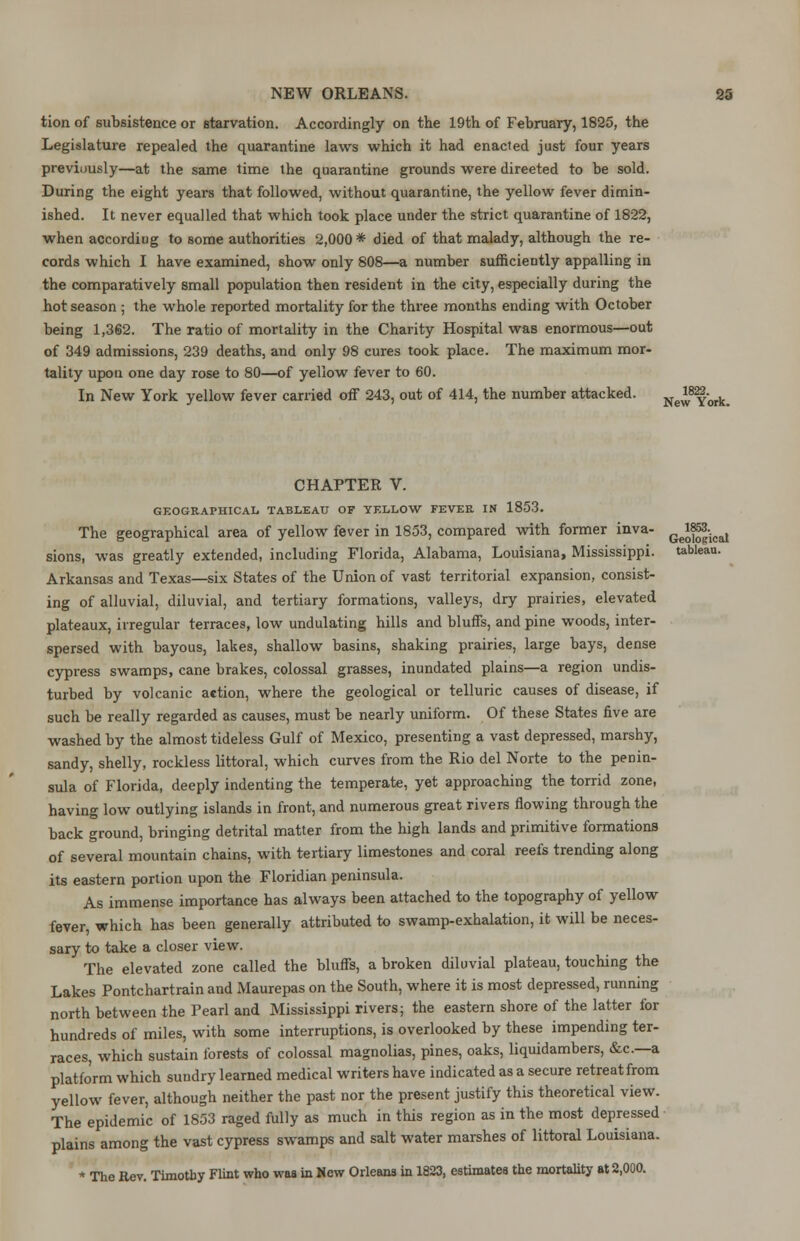 tion of subsistence or starvation. Accordingly on the 19th of February, 1825, the Legislature repealed the quarantine laws which it had enacted just four years previously—at the same time the quarantine grounds were direeted to be sold. During the eight years that followed, without quarantine, the yellow fever dimin- ished. It never equalled that which took place under the strict quarantine of 1822, when according to some authorities 2,000 * died of that malady, although the re- cords which I have examined, show only 808—a number sufficiently appalling in the comparatively small population then resident in the city, especially during the hot season ; the whole reported mortality for the three months ending with October being 1,362. The ratio of mortality in the Charity Hospital was enormous—out of 349 admissions, 239 deaths, and only 98 cures took place. The maximum mor- tality upon one day rose to 80—of yellow fever to 60. In New York yellow fever carried off 243, out of 414, the number attacked. NewYork. CHAPTER V. GEOGRAPHICAL TABLEAU OF YELLOW FEVER IN 1853. The geographical area of yellow fever in 1853, compared with former inva- Ge^-cal sions, was greatly extended, including Florida, Alabama, Louisiana, Mississippi, tableau. Arkansas and Texas—six States of the Union of vast territorial expansion, consist- ing of alluvial, diluvial, and tertiary formations, valleys, dry prairies, elevated plateaux, irregular terraces, low undulating hills and bluffs, and pine woods, inter- spersed with bayous, lakes, shallow basins, shaking prairies, large bays, dense cypress swamps, cane brakes, colossal grasses, inundated plains—a region undis- turbed by volcanic action, where the geological or telluric causes of disease, if such be really regarded as causes, must be nearly uniform. Of these States five are washed by the almost tideless Gulf of Mexico, presenting a vast depressed, marshy, sandy, shelly, rockless littoral, which curves from the Rio del Norte to the penin- sula of Florida, deeply indenting the temperate, yet approaching the torrid zone, having low outlying islands in front, and numerous great rivers flowing through the back ground, bringing detrital matter from the high lands and primitive formations of several mountain chains, with tertiary limestones and coral reefs trending along its eastern portion upon the Floridian peninsula. As immense importance has always been attached to the topography of yellow fever, which has been generally attributed to swamp-exhalation, it will be neces- sary to take a closer view. The elevated zone called the bluffs, a broken diluvial plateau, touching the Lakes Pontchartrain and Maurepas on the South, where it is most depressed, running north between the Pearl and Mississippi rivers; the eastern shore of the latter for hundreds of miles, with some interruptions, is overlooked by these impending ter- races, which sustain forests of colossal magnolias, pines, oaks, liquidambers, &c—a platform which sundry learned medical writers have indicated as a secure retreat from yellow fever, although neither the past nor the present justify this theoretical view. The epidemic of 1853 raged fully as much in this region as in the most depressed plains among the vast cypress swamps and salt water marshes of littoral Louisiana. * The Rev. Timothy Flint who was in New Orleans in 1823, estimates the mortality at 2,000.