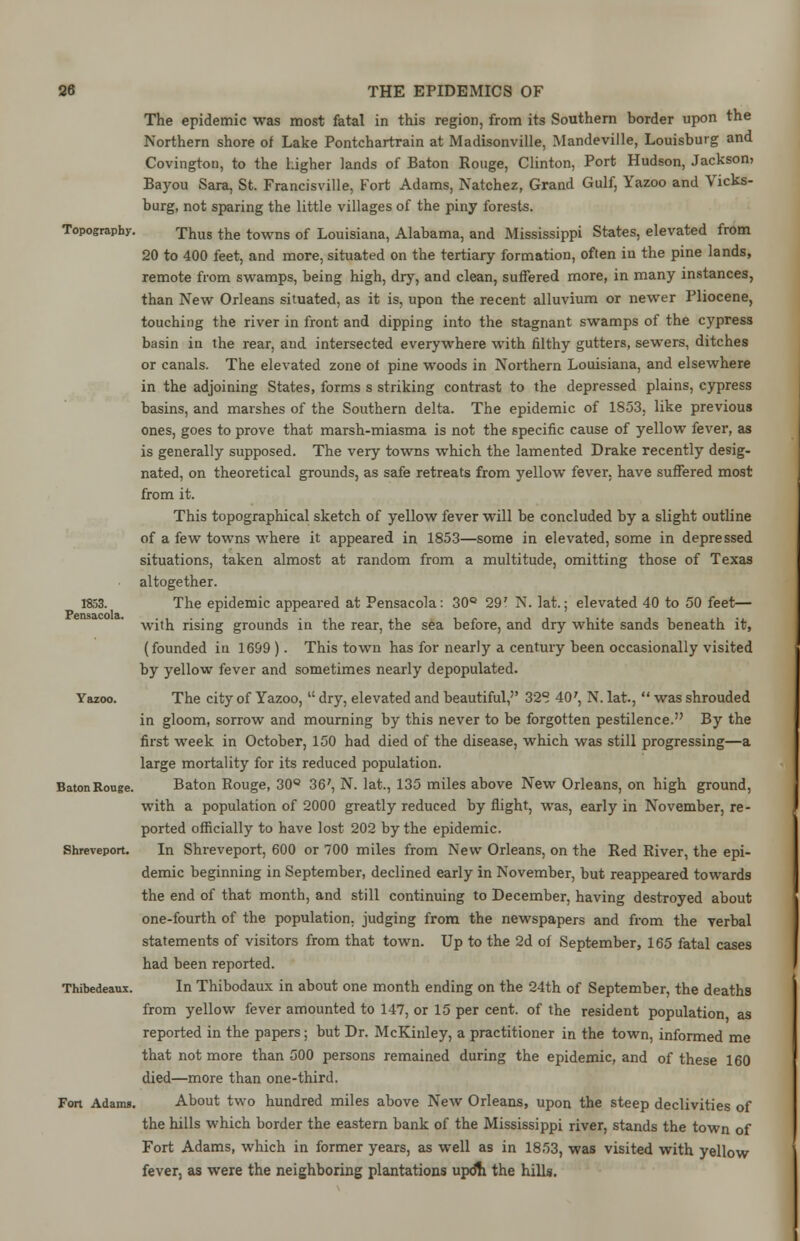 The epidemic was most fatal in this region, from its Southern border upon the Northern shore of Lake Pontchartrain at Madisonville, Mandeville, Louisburg and Covington, to the higher lands of Baton Rouge, Clinton, Port Hudson, Jackson, Bayou Sara, St. Francisville, Fort Adams, Natchez, Grand Gulf, Yazoo and Vicks- burg, not sparing the little villages of the piny forests. Topography. Thus the towns of Louisiana, Alabama, and Mississippi States, elevated from 20 to 400 feet, and more, situated on the tertiary formation, often in the pine lands, remote from swamps, being high, dry, and clean, suffered more, in many instances, than New Orleans situated, as it is, upon the recent alluvium or newer Pliocene, touching the river in front and dipping into the stagnant swamps of the cypress basin in the rear, and intersected everywhere with filthy gutters, sewers, ditches or canals. The elevated zone of pine woods in Northern Louisiana, and elsewhere in the adjoining States, forms s striking contrast to the depressed plains, cypress basins, and marshes of the Southern delta. The epidemic of 1853, like previous ones, goes to prove that marsh-miasma is not the specific cause of yellow fever, as is generally supposed. The very towns which the lamented Drake recently desig- nated, on theoretical grounds, as safe retreats from yellow fever, have suffered most from it. This topographical sketch of yellow fever will be concluded by a slight outline of a few towns where it appeared in 1853—some in elevated, some in depressed situations, taken almost at random from a multitude, omitting those of Texas altogether. 1853. The epidemic appeared at Pensacola: 30° 29' N. lat.; elevated 40 to 50 feet— with rising grounds in the rear, the sea before, and dry white sands beneath it, (founded in 1699 ). This town has for nearly a century been occasionally visited by yellow fever and sometimes nearly depopulated. Yazoo. The city of Yazoo,  dry, elevated and beautiful,'' 32°. 407, N. lat.,  was shrouded in gloom, sorrow and mourning by this never to be forgotten pestilence. By the first week in October, 150 had died of the disease, which was still progressing—a large mortality for its reduced population. BatonRouge. Baton Rouge, 30° 36', N. lat., 135 miles above New Orleans, on high ground, with a population of 2000 greatly reduced by flight, was, early in November, re- ported officially to have lost 202 by the epidemic. Shreveport. In Shreveport, 600 or 700 miles from New Orleans, on the Red River, the epi- demic beginning in September, declined early in November, but reappeared towards the end of that month, and still continuing to December, having destroyed about one-fourth of the population, judging from the newspapers and from the verbal statements of visitors from that town. Up to the 2d of September, 165 fatal cases had been reported. Thibedeaux. In Thibodaux in about one month ending on the 24th of September, the deaths from yellow fever amounted to 147, or 15 per cent, of the resident population as reported in the papers; but Dr. McKinley, a practitioner in the town, informed me that not more than 500 persons remained during the epidemic, and of these 160 died—more than one-third. Fon Adann. About two hundred miles above New Orleans, upon the steep declivities of the hills which border the eastern bank of the Mississippi river, stands the town of Fort Adams, which in former years, as well as in 1853, was visited with yellow fever, as were the neighboring plantations updn the hills.