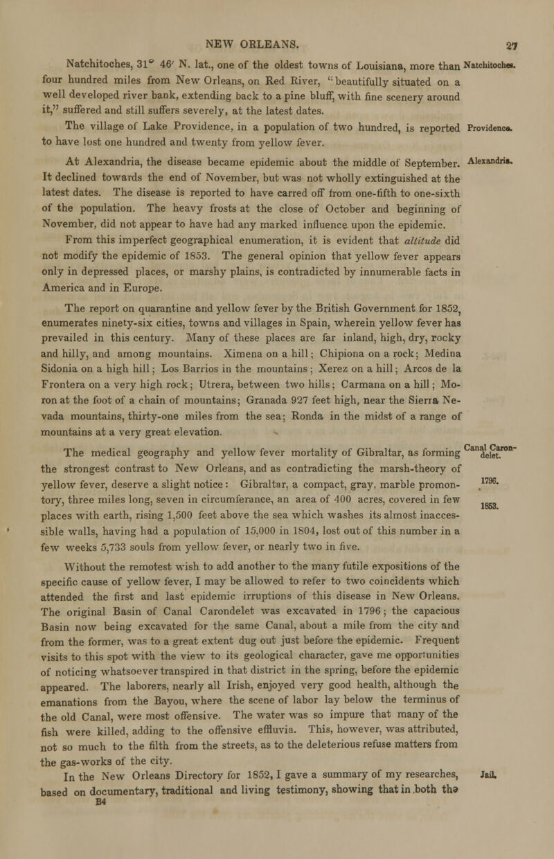 Natchitoches, 31° 46' N. lat., one of the oldest towns of Louisiana, more than Natchitoches. four hundred miles from New Orleans, on Red River, beautifully situated on a well developed river bank, extending back to a pine bluff, with fine scenery around it, suffered and still suffers severely, at the latest dates. The village of Lake Providence, in a population of two hundred, is reported Providenca. to have lost one hundred and twenty from yellow fever. At Alexandria, the disease became epidemic about the middle of September. Alexandria, It declined towards the end of November, but was not wholly extinguished at the latest dates. The disease is reported to have carred off from one-fifth to one-sixth of the population. The heavy frosts at the close of October and beginning of November, did not appear to have had any marked influence upon the epidemic. From this imperfect geographical enumeration, it is evident that altitude did not modify the epidemic of 1853. The general opinion that yellow fever appears only in depressed places, or marshy plains, is contradicted by innumerable facts in America and in Europe. The report on quarantine and yellow fever by the British Government for 1852, enumerates ninety-six cities, towns and villages in Spain, wherein yellow fever has prevailed in this century. Many of these places are far inland, high, dry, rocky and hilly, and among mountains. Ximena on a hill; Chipiona on a rock; Medina Sidonia on a high hill; Los Barrios in the mountains ; Xerez on a hill; Arcos de la Frontera on a very high rock; Utrera, between two hills; Carmana on a hill; Mo- ron at the foot of a chain of mountains; Granada 927 feet high, near the Sierra Ne- vada mountains, thirty-one miles from the sea; Ronda in the midst of a range of mountains at a very great elevation. The medical geography and yellow fever mortality of Gibraltar, as forming ^delet1 the strongest contrast to New Orleans, and as contradicting the marsh-theory of yellow fever, deserve a slight notice: Gibraltar, a compact, gray, marble promon- ,1796* tory, three miles long, seven in circumferance, an area of 400 acres, covered in few places with earth, rising 1,500 feet above the sea which washes its almost inacces- sible walls, having had a population of 15,000 in 1804, lost out of this number in a few weeks 5,733 souls from yellow fever, or nearly two in five. Without the remotest wish to add another to the many futile expositions of the specific cause of yellow fever, I may be allowed to refer to two coincidents which attended the first and last epidemic irruptions of this disease in New Orleans. The original Basin of Canal Carondelet was excavated in 1796; the capacious Basin now being excavated for the same Canal, about a mile from the city and from the former, was to a great extent dug out just before the epidemic. Frequent visits to this spot with the view to its geological character, gave me opportunities of noticing whatsoever transpired in that district in the spring, before the epidemic appeared. The laborers, nearly all Irish, enjoyed very good health, although the emanations from the Bayou, where the scene of labor lay below the terminus of the old Canal, were most offensive. The water was so impure that many of the fish were killed, adding to the offensive effluvia. This, however, was attributed, not so much to the filth from the streets, as to the deleterious refuse matters from the gas-works of the city. In the New Orleans Directory for 1852,1 gave a summary of my researches, Jail, based on documentary, traditional and living testimony, showing that in .both tha M 1853.