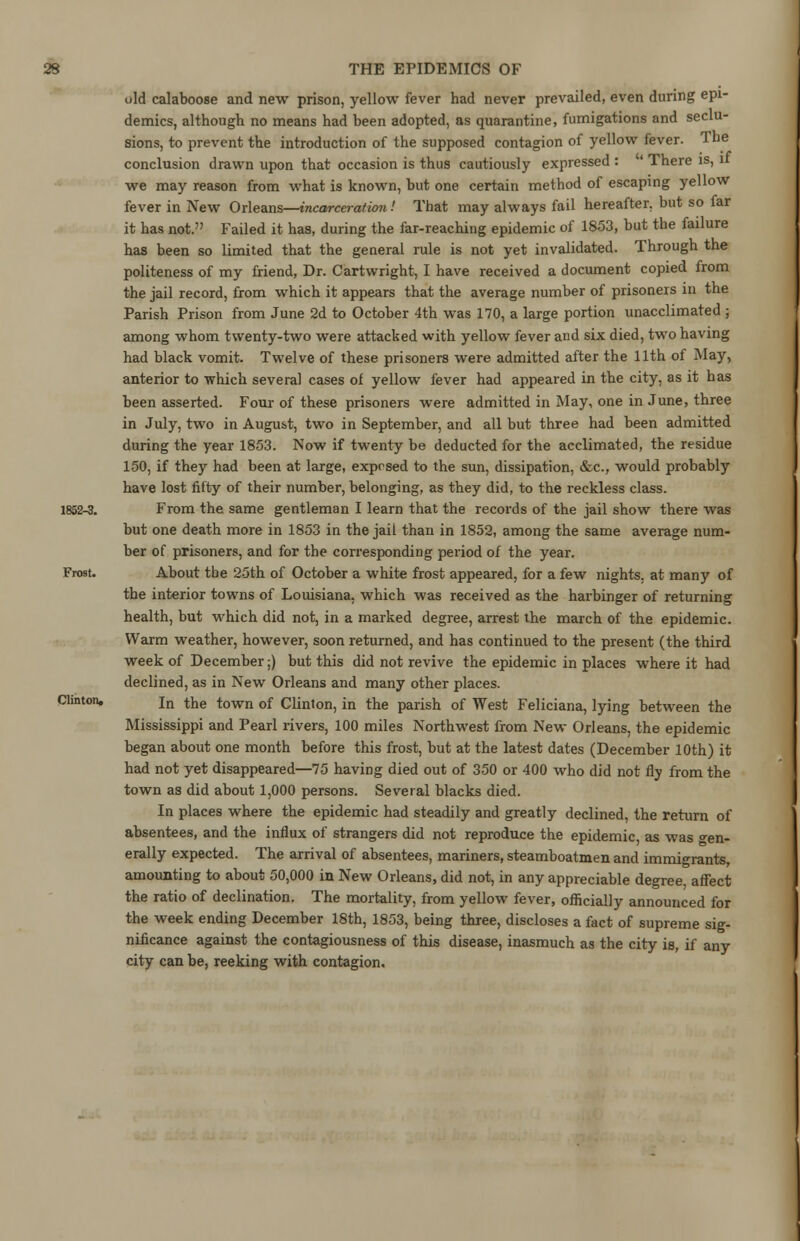 old calaboose and new prison, yellow fever had never prevailed, even during epi- demics, although no means had been adopted, as quarantine, fumigations and seclu- sions, to prevent the introduction of the supposed contagion of yellow fever. The conclusion drawn upon that occasion is thus cautiously expressed : ' There is, u we may reason from what is known, but one certain method of escaping yellow fever in New Orleans—incarceration ! That may always fail hereafter, but so far it has not. Failed it has, during the far-reaching epidemic of 1853, but the failure has been so limited that the general rule is not yet invalidated. Through the politeness of my friend, Dr. Cartwright, I have received a document copied from the jail record, from which it appears that the average number of prisoners in the Parish Prison from June 2d to October 4th was 170, a large portion unacclimated ; among whom twenty-two were attacked with yellow fever and six died, two having had black vomit. Twelve of these prisoners were admitted after the 11th of May, anterior to which several cases of yellow fever had appeared in the city, as it has been asserted. Four of these prisoners were admitted in May, one in June, three in July, two in August, two in September, and all but three had been admitted during the year 1853. Now if twenty be deducted for the acclimated, the residue 150, if they had been at large, exposed to the sun, dissipation, &c, would probably have lost fifty of their number, belonging, as they did, to the reckless class. 1852-3. From the same gentleman I learn that the records of the jail show there was but one death more in 1853 in the jail than in 1852, among the same average num- ber of prisoners, and for the corresponding period of the year. Frost- About the 25th of October a white frost appeared, for a few nights, at many of the interior towns of Louisiana, which was received as the harbinger of returning health, but which did not, in a marked degree, arrest the march of the epidemic. Warm weather, however, soon returned, and has continued to the present (the third week of December;) but this did not revive the epidemic in places where it had declined, as in New Orleans and many other places. Clinton. jn the town of Clinton, in the parish of West Feliciana, lying between the Mississippi and Pearl rivers, 100 miles Northwest from New Orleans, the epidemic began about one month before this frost, but at the latest dates (December 10th) it had not yet disappeared—75 having died out of 350 or 400 who did not fly from the town as did about 1,000 persons. Several blacks died. In places where the epidemic had steadily and greatly declined, the return of absentees, and the influx of strangers did not reproduce the epidemic as was -en- erally expected. The arrival of absentees, mariners, steamboatmen and immigrants, amounting to about 50,000 in New Orleans, did not, in any appreciable degree affect the ratio of declination. The mortality, from yellow fever, officially announced for the week ending December 18th, 1853, being three, discloses a fact of supreme sig- nificance against the contagiousness of this disease, inasmuch as the city is, if any city can be, reeking with contagion.