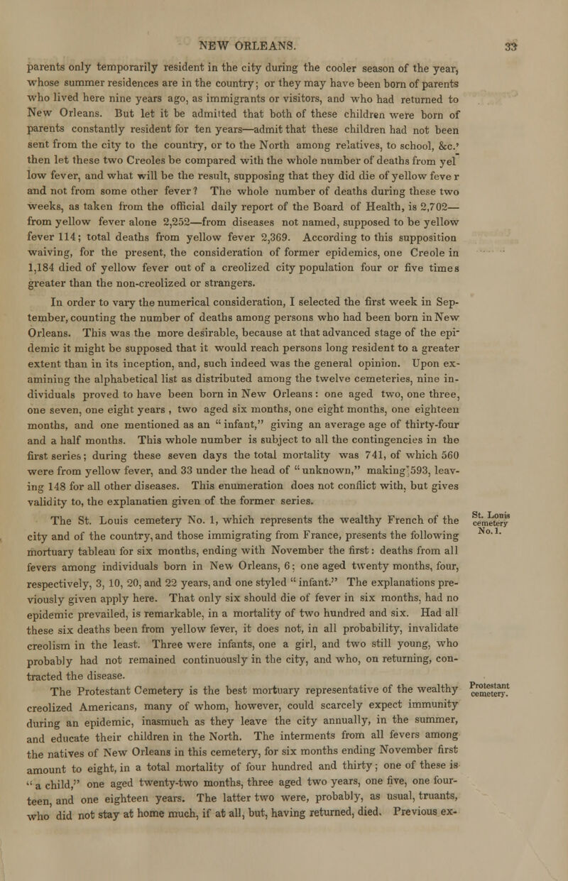 parents only temporarily resident in the city during the cooler season of the year, whose summer residences are in the country; or they may have heen born of parents who lived here nine years ago, as immigrants or visitors, and who had returned to New Orleans. But let it be admiited that both of these children were born of parents constantly resident for ten years—admit that these children had not been sent from the city to the country, or to the North among relatives, to school, &c.» then let these two Creoles be compared with the whole number of deaths from yel low fever, and what will be the result, supposing that they did die of yellow feve r and not from some other fever? The whole number of deaths during these two weeks, as taken from the official daily report of the Board of Health, is 2,702— from yellow fever alone 2,252—from diseases not named, supposed to be yellow fever 114; total deaths from yellow fever 2,369. According to this supposition waiving, for the present, the consideration of former epidemics, one Creole in 1,184 died of yellow fever out of a creolized city population four or five times greater than the non-creolized or strangers. In order to vary the numerical consideration, I selected the first week in Sep- tember, counting the number of deaths among persons who had been born in New Orleans. This was the more desirable, because at that advanced stage of the epi- demic it might be supposed that it would reach persons long resident to a greater extent than in its inception, and, such indeed was the general opinion. Upon ex- amining the alphabetical list as distributed among the twelve cemeteries, nine in- dividuals proved to have been born in New Orleans: one aged two, one three, one seven, one eight years , two aged six months, one eight months, one eighteen months, and one mentioned as an  infant, giving an average age of thirty-four and a half months. This whole number is subject to all the contingencies in the first series; during these seven days the total mortality was 741, of which 560 were from yellow fever, and 33 under the head of  unknown, making'593, leav- ing 148 for all other diseases. This enumeration does not conflict with, but gives validity to, the explanatien given of the former series. The St. Louis cemetery No. 1, which represents the wealthy French of the city and of the country, and those immigrating from France, presents the following mortuary tableau for six months, ending with November the first: deaths from all fevers among individuals born in New Orleans, 6: one aged twenty months, four, respectively, 3, 10, 20, and 22 years, and one styled  infant.'' The explanations pre- viously given apply here. That only six should die of fever in six months, had no epidemic prevailed, is remarkable, in a mortality of two hundred and six. Had all these six deaths been from yellow fever, it does not, in all probability, invalidate creolism in the least. Three were infants, one a girl, and two still young, who probably had not remained continuously in the city, and who, on returning, con- tracted the disease. The Protestant Cemetery is the best mortuary representative of the wealthy creolized Americans, many of whom, however, could scarcely expect immunity during an epidemic, inasmuch as they leave the city annually, in the summer, and educate their children in the North. The interments from all fevers among the natives of New Orleans in this cemetery, for six months ending November first amount to eight, in a total mortality of four hundred and thirty; one of these is  a child,'' one aged twenty-two months, three aged two years, one five, one four- teen and one eighteen years. The latter two were, probably, as usual, truants, who did not stay at home much, if at all, but, having returned, died. Previous ex- St. Loni9 cemetery No.l. Protestant cemetery.