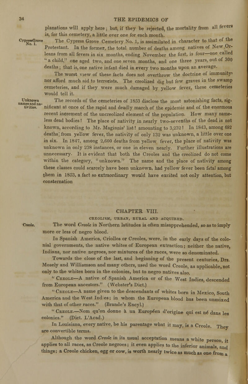 planations will apply here ; but, if they be rejected, the mortality from all fevers is, for this cemetery, a little over one for each month. CyPN*(lfove The °yPress Grove Cemetery No. 1, is assimilated in character to that of the Protestant. In the former, the total number of deaths among natives of New Or- leans from all fevers in six months, ending November the first, is four—one called  a child, one aged two, and one seven months, and one three years, out of 300 deaths; that is, one native infant died in every two months upon an average. The worst view of these facts does not overthrow the doctrine of immunity nor afford much aid to terrorists. The creolized dig but few graves in the swamp cemeteries, and if they were much damaged by yellow fever, these cemeteries would tell it. Unknown The records of the cemeteries of 1853 disclose the most astonishing facts, sig- namesandna- ._ tivities. nincant at once of the rapid and deadly march of the epidemic and of the enormous recent increment of the uncreolized element of the population. How many name- less dead bodies! The place of nativity in nearly two-sevenths of the dead is not known, according to Mr. Maginnis' list! amounting to 3,232! In 1843, among 692 deaths from yellow fever, the nativity of only 132 was unknown, a little over one in six. In 1847, among 2,600 deaths from yellow fever, the place of nativity was unknown in only 238 instances, or one in eleven nearly. Further illustrations are unnecessary. It is evident that both the Creoles and the creolized do not come within the category, unknown. The name and the place of nativity among these classes could scarcely have been unknown, had yellow fever been fatal among them in 1853, a fact so extraordinary would have excited not only attention, but consternation CHAPTER VIII. CRE0LI9M, URBAN, RURAL AND ACQUIRED. Creole. The word Creole in Northern latitudes is often misapprehended, so as to imply more or less of negro blood. In Spanish America, Criollos or Creoles, were, in the early days of the colo- nial governments, the native whites of European extraction; neither the native, Indians, nor native negroes, nor mixtures of the races, were so denominated. Towards the close of the last, and beginning of the present centuries Drs. Mosely and Williamson and many others, used the word Creole as applicable not only to the whites born in the colonies, but to negro natives also.  Creole—A native of Spanish America or of the West Indies descended from European ancestors. (Webster's Diet.)  Creole—A name given to the descendants of whites born in Mexico South America and the West Indies; in whom the European blood has been unmixed with that of other races. (Brande's Encyl.)  Creole.—Nom qu'on donne a un European d'origine qui est ne dans les colonies. (Diet. L'Acad.) In Louisiana, every native, be his parentage what it may, is a Creole Th are convertible terms. Although the word Creole in its usual acceptation means a white person it applies to all races, as Creole negroes; it even applies to the inferior animals, and things; a Creole chicken, egg or cow, is worth nearly twice as much as one from a