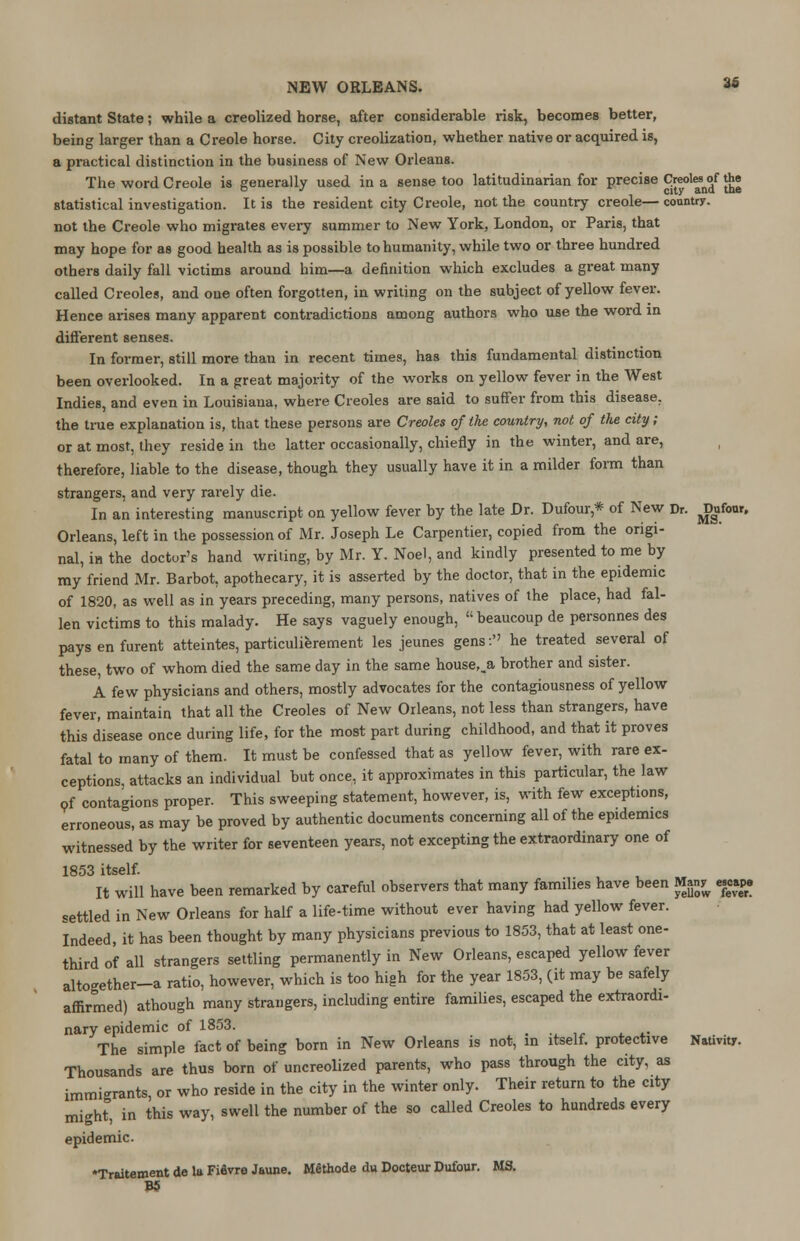 distant State; while a creolized horse, after considerable risk, becomes better, being larger than a Creole horse. City creolization, whether native or acquired is, a practical distinction in the business of New Orleans. The word Creole is generally used in a sense too latitudinarian for precise Creoles^ the statistical investigation. It is the resident city Creole, not the country creole— country, not the Creole who migrates every summer to New York, London, or Paris, that may hope for as good health as is possible to humanity, while two or three hundred others daily fall victims around him—a definition which excludes a great many called Creoles, and one often forgotten, in writing on the subject of yellow fever. Hence ax-ises many apparent contradictions among authors who use the word in different senses. In former, still more than in recent times, has this fundamental distinction been overlooked. In a great majority of the works on yellow fever in the West Indies, and even in Louisiana, where Creoles are said to suffer from this disease, the true explanation is, that these persons are Creoles of Ike country, not of the city; or at most, they reside in the latter occasionally, chiefly in the winter, and are, therefore, liable to the disease, though they usually have it in a milder form than strangers, and very rarely die. In an interesting manuscript on yellow fever by the late Dr. Dufour,* of New Dr. Won, Orleans, left in the possession of Mr. Joseph Le Carpentier, copied from the origi- nal, in the doctor's hand writing, by Mr. Y. Noel, and kindly presented to me by my friend Mr. Barbot, apothecary, it is asserted by the doctor, that in the epidemic of 1820, as well as in years preceding, many persons, natives of the place, had fal- len victims to this malady. He says vaguely enough, beaucoup de personnes des paysenfurent atteintes, particulierement les jeunes gens: he treated several of these, two of whom died the same day in the same house,_a brother and sister. A few physicians and others, mostly advocates for the contagiousness of yellow fever, maintain that all the Creoles of New Orleans, not less than strangers, have this disease once during life, for the most part during childhood, and that it proves fatal to many of them. It must be confessed that as yellow fever, with rare ex- ceptions, attacks an individual but once, it approximates in this particular, the law of contagions proper. This sweeping statement, however, is, with few exceptions, erroneous, as may be proved by authentic documents concerning all of the epidemics witnessed by the writer for seventeen years, not excepting the extraordinary one of 1853 itself. It will have been remarked by careful observers that many families have been Man^ escape settled in New Orleans for half a life-time without ever having had yellow fever. Indeed, it has been thought by many physicians previous to 1853, that at least one- third of all strangers settling permanently in New Orleans, escaped yellow fever altogether-a ratio, however, which is too high for the year 1853, (it may be safely affirmed) athough many strangers, including entire families, escaped the extraordi- nary epidemic of 1853. _ The simple fact of being born in New Orleans is not, in itself, protective Nativity. Thousands are thus born of uncreolized parents, who pass through the city, as immigrants, or who reside in the city in the winter only. Their return to the city might0, in this way, swell the number of the so called Creoles to hundreds every epidemic. •Traitement de la FiSvre Jaune. Methode du Docteur Dufour. MS. B5