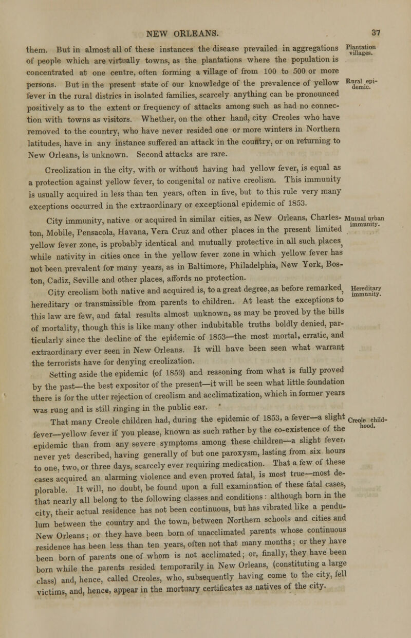 them. But in almost all of these instances the disease prevailed in aggregations p^^n of people which are virtually towns, as the plantations where the population is concentrated at one centre, often forming a village of from 100 to 500 or more persons. But in the present state of our knowledge of the prevalence of yellow ^^f1 lever in the rural districs in isolated families, scarcely anything can he pronounced positively as to the extent or frequency of attacks among such as had no connec- tion with towns as visitors. Whether, on the other hand, city Creoles who have removed to the country, who have never resided one or more winters in Northern latitudes, have in any instance suffered an attack in the country, or on returning to New Orleans, is unknown. Second attacks are rare. Creolization in the city, with or without having had yellow fever, is equal as a protection against yellow fever, to congenital or native creolism. This immunity is usually acquired in less than ten years, often in five, hut to this rule very many exceptions occurred in the extraordinary or exceptional epidemic of 1853. City immunity, native or acquired in similar cities, as New Orleans, Charles- Mutual wban ton, Mobile, Pensacola, Havana, Vera Cruz and other places in the present limited yellow fever zone, is probably identical and mutually protective in all such places} while nativity in cities once in the yellow fever zone in which yellow fever has not been prevalent for many years, as in Baltimore, Philadelphia, New York, Bos- ton, Cadiz, Seville and other places, affords no protection. City creolism both native and acquired is, to a great degree, as before remarked p*wHt*ry hereditary or transmissible from parents to children. At least the exceptions to this law are few, and fatal results almost unknown, as may be proved by the bills of mortality, though this is like many other indubitable truths boldly denied, par- ticularly since the decline of the epidemic of 1853—the most mortal, erratic, and extraordinary ever seen in New Orleans. It will have been seen what warrant the terrorists have for denying creolization. Setting aside the epidemic (of 1853) and reasoning from what is fully proved by the past—the best expositor of the present—it will be seen what little foundation there is for the utter rejection of creolism and acclimatization, which informer years was rung and is still ringing in the public ear. That many Creole children had, during the epidemic of 1853, a fever—a slight f^^M. feVer—yellow fever if you please, known as such rather by the co-existence of the epidemic than from any severe symptoms among these children-a slight fever, never yet described, having generally of but one paroxysm, lasting from six hours to one two, or three days, scarcely ever requiring medication. That a few of these cases acquired an alarming violence and even proved fatal, is most true-most de- plorable It will, no doubt, be found upon a full examination of these fatal cases, that nearly all belong to the following classes and conditions : although born in the city their actual residence has not been continuous, but has vibrated like a pendu- lum'between the country and the town, between Northern schools and cities and New Orleans- or they have been born of unacclimated parents whose continuous residence has been less than ten years, often not that many months; or they have been born of parents one of whom is not acclimated; or, finally, they have been born while the parents resided temporarily in New Orleans, (constituting a large class) and, hence, called Creoles, who, subsequently having come to the city, fell victims, and, hence, appear in the mortuary certificates as natives of the city.