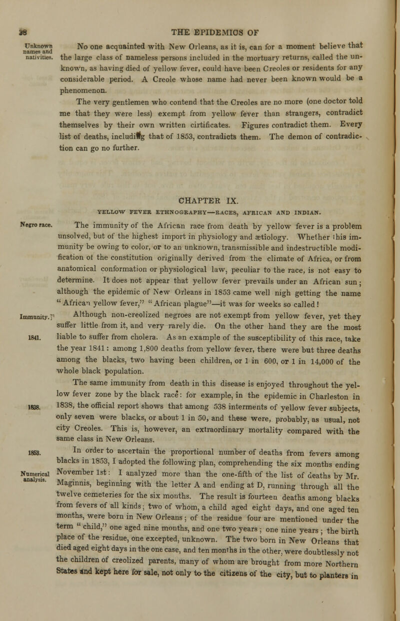 Unknown No one acquainted with New Orleans, as it is, can for a moment believe that names and nativities, the large class of nameless persons included in the mortuary returns, called the un- known, as having died of yellow fever, could have been Creoles or residents for any considerable period. A Creole whose name had never been known would be a phenomenon. The very gentlemen who contend that the Creoles are no more (one doctor told me that they were less) exempt from yellow fever than strangers, contradict themselves by their own written cirtificates. Figures contradict them. Every list of deaths, including that of 1853, contradicts them. The demon of contradic- tion can go no further. CHAPTEE IX. YELLOW FEVER ETHNOGRAPHY—RACES, AFRICAN AND INDIAN. Negro race. The immunity of the African race from death by yellow fever is a problem unsolved, but of the highest import in physiology and aetiology. Whether this im- munity be owing to color, or to an unknown, transmissible and indestructible modi- fication ot the constitution originally derived from the climate of Africa, or from anatomical conformation or physiological law, peculiar to the race, is not easy to determine. It does not appear that yellow fever prevails under an African sun • although the epidemic of New Orleans in 1853 came well nigh getting the name  African yellow fever, African plague—it was for weeks so called! Immunity.!' Although non-creolized negroes are not exempt from yellow fever, yet they suffer little from it, and very rarely die. On the other hand they are the most 1841. liable to suffer from cholera. As an example of the susceptibility of this race, take the year 1841: among 1,800 deaths from yellow fever, there were but three deaths among the blacks, two having been children, or 1 in 600, or 1 in 14,000 of the whole black population. The same immunity from death in this disease is enjoyed throughout the yel- low fever zone by the black race: for example, in the epidemic in Charleston in l^g, 1838, the official report shows that among 538 interments of yellow fever subjects, only seven were blacks, or about 1 in 50, and these were, probably, as usual, not city Creoles. This is, however, an extraordinary mortality compared with the same class in New Orleans. 1853. In order to ascertain the proportional number of deaths from fevers among blacks in 1853, I adopted the following plan, comprehending the six months ending Nnmerical November 1st: I analyzed more than the one-fifth of the list of deaths by Mr. ysi8' Maginnis, beginning with the letter A and ending at D, running through all the twelve cemeteries for the six mouths. The result is fourteen deaths among blacks from fevers of all kinds; two of whom, a child aged eight days, and one aged ten months, were born in New Orleans ; of the residue four are mentioned under the term  child, one aged nine mouths, and one two years ; one nine years ; the birth place of the residue, one excepted, unknown. The two born in New Orleans that died aged eight days in the one case, and ten months in the other, were doubtlessly not the children of creolized parents, many of whom are brought from more Northern Slates and kept here for sale, not only to the citizens of the city, but to planters in