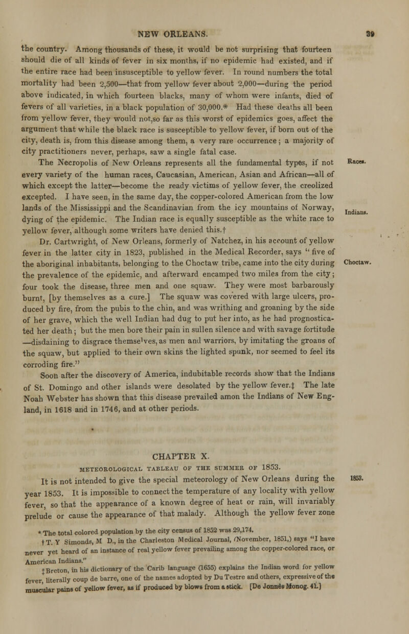 the country. Among thousands of these, it would be not surprising that fourteen should die of all kinds of fever in six months, if no epidemic had existed, and if the entire race had been insusceptible to yellow fever. In round numbers the total mortality had been 2,500—that from yellow fever about 2,000—during the period above indicated, in which fourteen blacks, many of whom were infants, died of fevers of all varieties, in a black population of 30,000* Had these deaths all been from yellow fever, they would not,so far as this worst of epidemics goes, affect the argument that while the black race is susceptible to yellow fever, if born out of the city, death is, from this disease among them, a very rare occurrence; a majority of city practitioners never, perhaps, saw a single fatal case. The Necropolis of New Orleans represents all the fundamental types, if not every variety of the human races, Caucasian, American, Asian and African—all of which except the latter—become the ready victims of yellow fever, the creolized excepted. I have seen, in the same day, the copper-colored American from the low lands of the Mississippi and the Scandinavian from the icy mountains of Norway, dying of the epidemic. The Indian race is equally susceptible as the white race to yellow fever, although some writers have denied this.f Dr. Cartwright, of New Orleans, formerly of Natchez, in his account of yellow fever in the latter city in 1823, published in the Medical Recorder, says  five of the aboriginal inhabitants, belonging to the Choctaw tribe, came into the city during the prevalence of the epidemic, and afterward encamped two miles from the city; four took the disease, three men and one squaw. They were most barbarously burnt, [by themselves as a cure.] The squaw was covered with large ulcers, pro- duced by fire, from the pubis to the chin, and was writhing and groaning by the side of her grave, which the well Indian had dug to put her into, as he had prognostica- ted her death; but the men bore their pain in sullen silence and with savage fortitude disdaining to disgrace themse^eSjas men and warriors, by imitating the groans of the squaw, but applied to their own skins the lighted spunk, nor seemed to feel its corroding fire. Soon after the discovery of America, indubitable records show that the Indians of St. Domingo and other islands were desolated by the yellow fever.$ The late Noah Webster has shown that this disease prevailed amon the Indians of New Eng- land, in 1618 and in 1746, and at other periods. Races. Indians. Choctaw. CHAPTER X. METEOROLOGICAL TABLEAU OF THE SUMMER OF 1853. It is not intended to give the special meteorology of New Orleans during the year 1853. It is impossible to connect the temperature of any locality with yellow fever, so that the appearance of a known degree of heat or rain, will invariably prelude or cause the appearance of that malady. Although the yellow fever zone * The total colored population by the city census of 1852 was 29,174. never yet heard of an instance of real yellow fever prevailing among the copper-colored race, or American Indians. t Breton, in his dictionary of the Carib language (1655) explains the Indian word for yellow fever literally coup de barre, one of the names adopted by DuTestre and others, expressive of the muscular pains of yellow fever, as if produced by blows from a stick. [De Jonnes Monog. 4L] 1833.