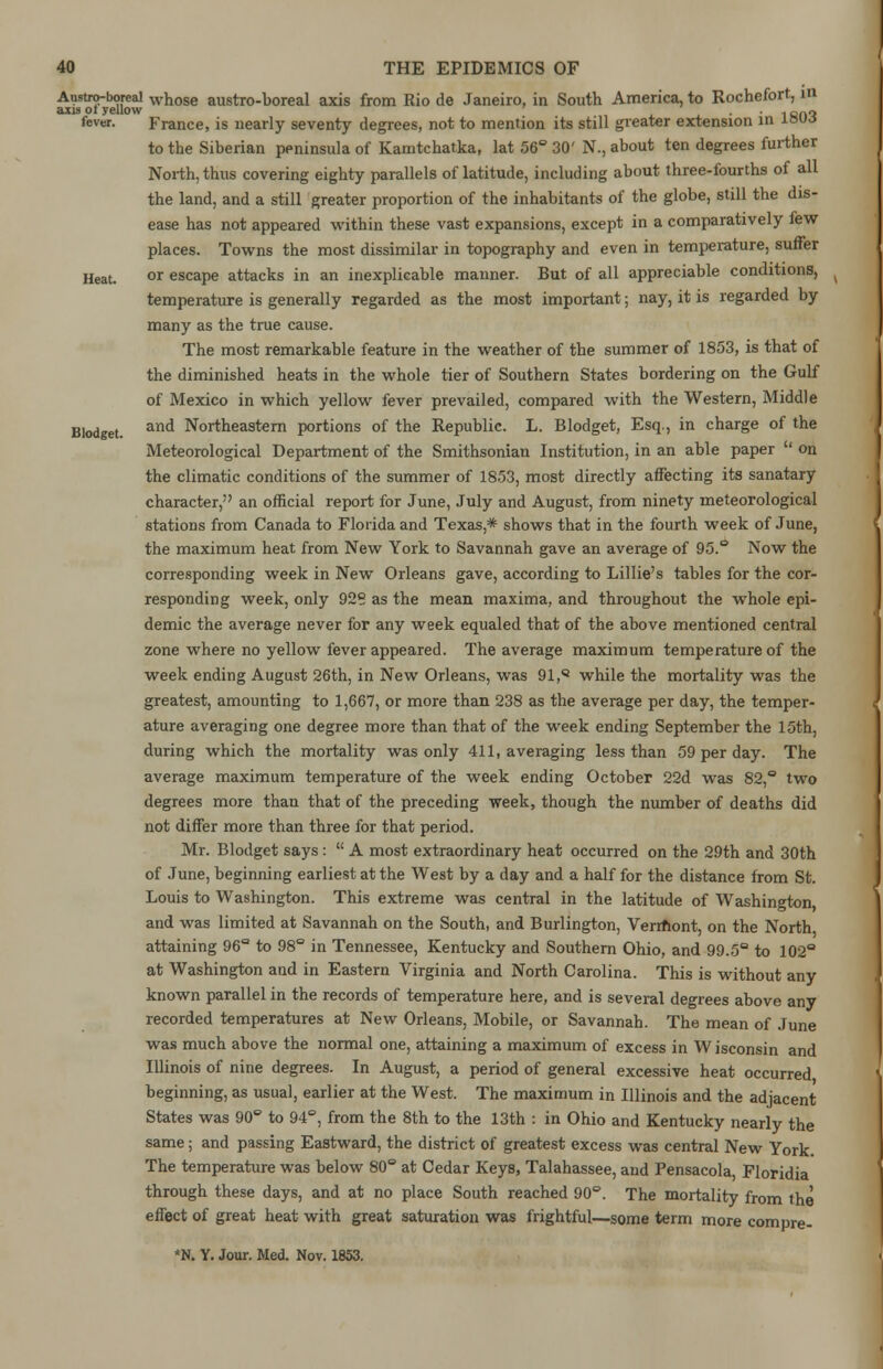 Anstro-boreal whose austro-boreal axis from Rio de Janeiro, in South America, to Rochefort, m axis or yellow 1 a(.n fevw. France, is nearly seventy degrees, not to mention its still greater extension in i»uc$ to the Siberian peninsula of Kamtchatka, lat 56° 30' N., about ten degrees further North, thus covering eighty parallels of latitude, including about three-fourths of all the land, and a still greater proportion of the inhabitants of the globe, still the dis- ease has not appeared within these vast expansions, except in a comparatively few places. Towns the most dissimilar in topography and even in temperature, suffer Heat. or escape attacks in an inexplicable manner. But of all appreciable conditions, temperature is generally regarded as the most important; nay, it is regarded by many as the true cause. The most remarkable feature in the weather of the summer of 1853, is that of the diminished heats in the whole tier of Southern States bordering on the Gulf of Mexico in which yellow fever prevailed, compared with the Western, Middle Blodget. and Northeastern portions of the Republic. L. Blodget, Esq., in charge of the Meteorological Department of the Smithsonian Institution, in an able paper  on the climatic conditions of the summer of 1853, most directly affecting its sanatary character, an official report for June, July and August, from ninety meteorological stations from Canada to Florida and Texas* shows that in the fourth week of June, the maximum heat from New York to Savannah gave an average of 95.° Now the corresponding week in New Orleans gave, according to Lillie's tables for the cor- responding week, only 928 as the mean maxima, and throughout the whole epi- demic the average never for any week equaled that of the above mentioned central zone where no yellow fever appeared. The average maximum temperature of the week ending August 26th, in New Orleans, was 91, while the mortality was the greatest, amounting to 1,667, or more than 238 as the average per day, the temper- ature averaging one degree more than that of the week ending September the 15th, during which the mortality was only 411, averaging less than 59 per day. The average maximum temperature of the week ending October 22d was 82,° two degrees more than that of the preceding week, though the number of deaths did not differ more than three for that period. Mr. Blodget says :  A most extraordinary heat occurred on the 29th and 30th of June, beginning earliest at the West by a day and a half for the distance from St. Louis to Washington. This extreme was central in the latitude of Washington and was limited at Savannah on the South, and Burlington, Verrhont, on the North attaining 96° to 98° in Tennessee, Kentucky and Southern Ohio, and 99.5° to 102° at Washington and in Eastern Virginia and North Carolina. This is without any known parallel in the records of temperature here, and is several degrees above any recorded temperatures at New Orleans, Mobile, or Savannah. The mean of June was much above the normal one, attaining a maximum of excess in W isconsin and Illinois of nine degrees. In August, a period of general excessive heat occurred beginning, as usual, earlier at the West. The maximum in Illinois and the adjacent States was 90° to 94°, from the 8th to the 13th : in Ohio and Kentucky nearly the same; and passing Eastward, the district of greatest excess was central New York. The temperature was below 80° at Cedar Keys, Talahassee, and Pensacola Floridia through these days, and at no place South reached 90°. The mortality from the effect of great heat with great saturation was frightful—some term more compre- *N. Y. Jour. Med. Nov. 1853.