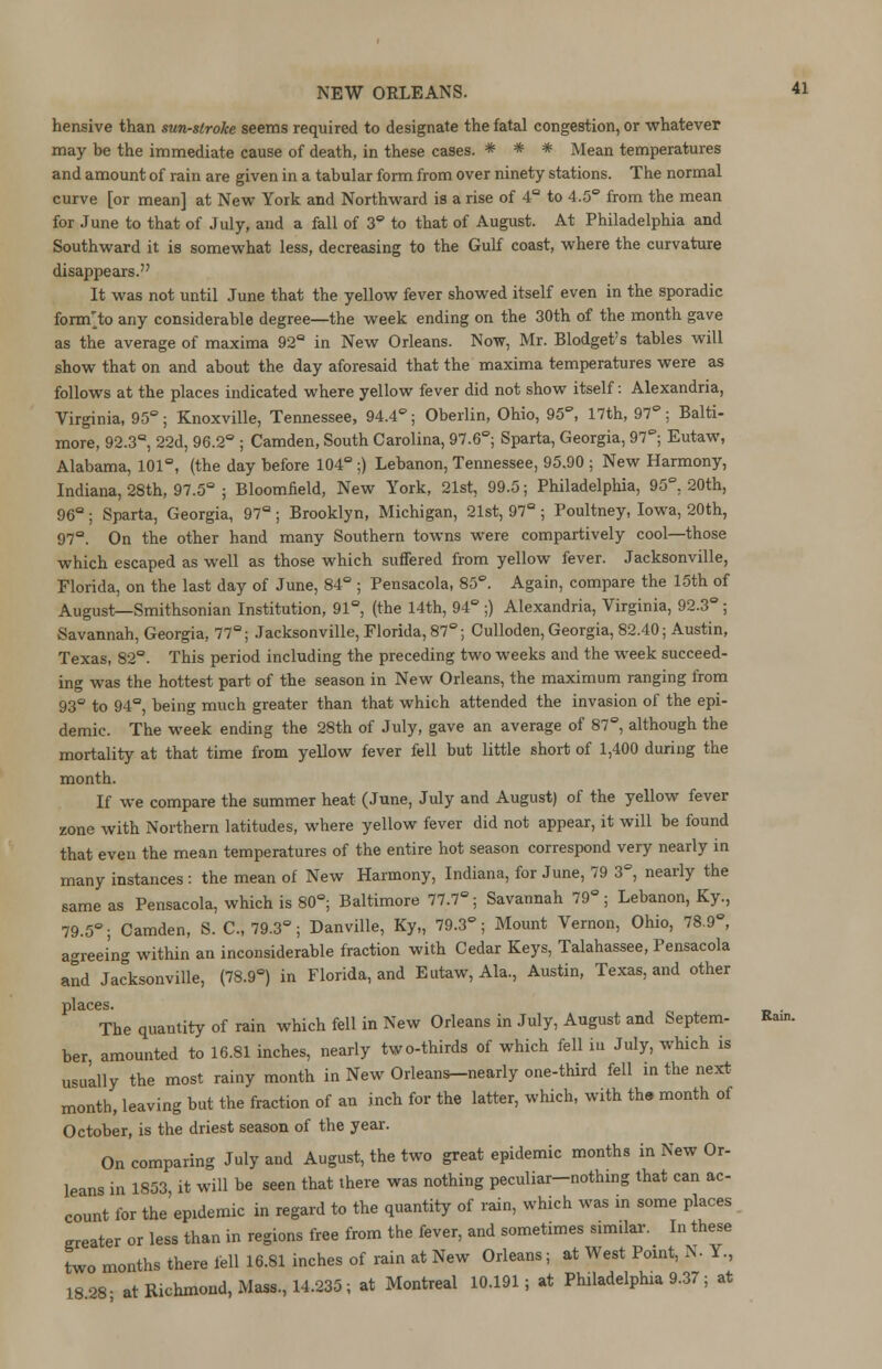 hensive than sunstroke seems required to designate the fatal congestion, or whatever may be the immediate cause of death, in these cases. * * * Mean temperatures and amount of rain are given in a tabular form from over ninety stations. The normal curve [or mean] at New York and Northward is a rise of 4° to 4.5° from the mean for June to that of July, and a fall of 3° to that of August. At Philadelphia and Southward it is somewhat less, decreasing to the Gulf coast, where the curvature disappears. It was not until June that the yellow fever showed itself even in the sporadic form'to any considerable degree—the week ending on the 30th of the month gave as the average of maxima 92° in New Orleans. Now, Mr. Blodget's tables will show that on and about the day aforesaid that the maxima temperatures were as follows at the places indicated where yellow fever did not show itself: Alexandria, Virginia, 95°; Knoxville, Tennessee, 94.4°; Oberlin, Ohio, 95°, 17th, 97; Balti- more, 92.3°, 22d, 96.2° ; Camden, South Carolina, 97.6°; Sparta, Georgia, 97°; Eutaw, Alabama, 101°, (the day before 104°;) Lebanon, Tennessee, 95.90 ; New Harmony, Indiana, 28th, 97.5° ; Bloomfield, New York, 21st, 99.5; Philadelphia, 95°. 20th, 96° ; Sparta, Georgia, 97° ; Brooklyn, Michigan, 21st, 97° ; Poultney, Iowa, 20th, 97°. On the other hand many Southern towns were compartively cool—those which escaped as well as those which suffered from yellow fever. Jacksonville, Florida, on the last day of June, 84° ; Pensacola, 85°. Again, compare the 15th of August—Smithsonian Institution, 91° (the 14th, 94° ;) Alexandria, Virginia, 92.3°; Savannah, Georgia, 77°; Jacksonville, Florida, 87°; Culloden, Georgia, 82.40; Austin, Texas, 82°. This period including the preceding two weeks and the week succeed- ing was the hottest part of the season in New Orleans, the maximum ranging from 93° to 94°, being much greater than that which attended the invasion of the epi- demic. The week ending the 28th of July, gave an average of 87°, although the mortality at that time from yellow fever fell but little short of 1,400 during the month. If we compare the summer heat (June, July and August) of the yellow fever zone with Northern latitudes, where yellow fever did not appear, it will be found that even the mean temperatures of the entire hot season correspond very nearly in many instances : the mean of New Harmony, Indiana, for June, 79 3°, nearly the same as Pensacola, which is 80°; Baltimore 77.7°; Savannah 79°; Lebanon, Ky., 79.5°; Camden, S. C, 79.3°; Danville, Ky„ 79.3°; Mount Vernon, Ohio, 78.9°, agreeing within an inconsiderable fraction with Cedar Keys, Talahassee, Pensacola and Jacksonville, (78.9°) in Florida, and Eutaw, Ala., Austin, Texas, and other places. The quantity of rain which fell in New Orleans in July, August and Septem- ber, amounted to 16.81 inches, nearly two-thirds of which fell in July, which is usually the most rainy month in New Orleans—nearly one-third fell in the next month, leaving but the fraction of an inch for the latter, which, with th« month of October, is the driest season of the year. On comparing July and August, the two great epidemic months in New Or- leans in 1853, it will be seen that there was nothing peculiar-nothing that can ac- count for the epidemic in regard to the quantity of rain, which was in some places greater or less than in regions free from the fever, and sometimes similar. In these two months there fell 16.81 inches of rain at New Orleans; at West Point, N. Y, 18 28- at Richmond, Mass, 14.235; at Montreal 10.191; at Philadelphia 9.37; at Rain.