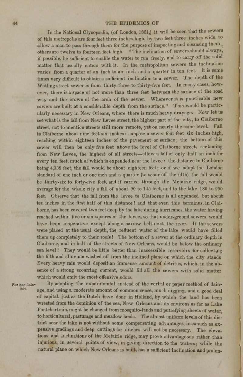 In the National Clycopaedia, (of London, 1851,) it will be seen that the sewers of this metropolis are four feet three inches high, by two feet three inches wide, to allow a man to pass through them for the purpose of inspecting and cleansing them . others are twelve to fourteen feet high.  The inclination of sewers should always, if possible, be sufficient to enable the water to run freely, and to carry off the solid matter that usually enters with it. In the metropolitan sewers the inclination varies from a quarter of an inch to an inch and a quarter in ten feet. It is some times very difficult to obtain a sufficient inclination to a sewer. The depth of the Watling street sewer is from thirty-three to thirty-five feet. In many cases, how- ever, there is a space of not more than three feet between the surface of the road way and the crown of the arch of the sewer. Wherever it is practicable new sewers are built at a considerable depth from the surface. This would be partic- ularly necessary in New Orleans, where there is much heavy drayage. Now let us see what is the fall from New Levee street, the highest part of the city, to Claiborne street, not to mention streets still more remote, yet on nearly the same level. Fall to Claiborne about nine feet six inches: suppose a sewer four feet six inches high, reaching within eighteen inches of the pavement or surface; the bottom of this sewer will then be only five feet above the level of Claiborne street, reckoning from New Levee, the highest of all streets—allow a fall of only half an inch for every ten feet, much of which is expended near the levee : the distance to Claiborne being 4,338 feet, the fall would be about eighteen feet; or if we adopt the London standard of one inch or one inch and a quarter (to scour off the filth) the fall would be thirty-six to forty-five feet, and if carried through the Metairie ridge, would average for the whole city a fall of about 90 to 145 feet, and to the lake 180 to 290 feet. Observe that the fall from the levee to Claiborne is all expended but about ten inches in the first half of this distance ! and that even this terminus, in Clai- borne, has been covered two feet deep by the lake during hurricanes, the water having reached within five or six squares of the levee, so that under-ground sewers would have been inoperative except along a narrow belt next the river. If the sewers were placed at the usual depth, the refluent water of the lake would have filled them up completely to their roofs! The bottom of a sewer at the ordinary depth in Claiborne, and in half of the streets of New Orleans, would be below the ordinary sea level! They would be little better than inaccessible reservoirs for collecting the filth and alluvium washed off from the inclined plane on which the city stands Every heavy rain would deposit an immense amount of detritus, which, in the ab- sence of a strong scourring current, would fill all the sewers with solid matter which would emit the most offensive odors. Su»/ace data- By adopting the experimental instead of the verbal or paper method of dain- age, and using a moderate amount of common sense, much digging, and a good deal of capital, just as the Dutch have done in Holland, by which the land has been wrested from the dominion of the sea, New Orleans and its environs as far as Lake Pontchartrain, might be changed from mosquito-lands and putrefying sheets of water to horticultural, pasturage and meadow lands. The almost uniform levels of this dis- trict near the lake is not without some compensating advantages, inasmuch as ex- pensive gradings and deep cuttings for ditches will not be necessary. The eleva- tions and inclinations of the Metairie ridge, may prove advantageous rather than injurious, in several points of view, in giving direction to the waters; while the natural plane on which New Orleans is built, has a sufficient inclination and prolon- age.