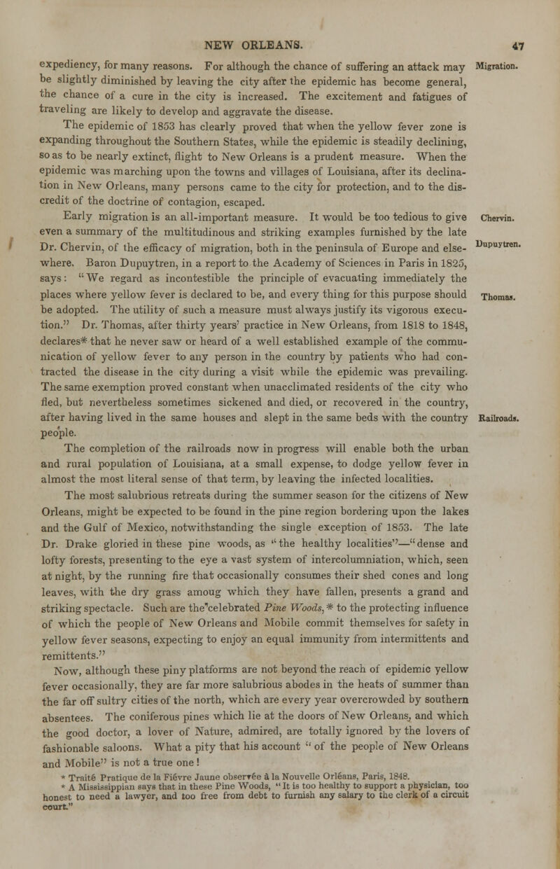 Migration. Dupuytien. Thomas. expediency, for many reasons. For although the chance of suffering an attack may be slightly diminished by leaving the city after the epidemic has become general, the chance of a cure in the city is increased. The excitement and fatigues of traveling are likely to develop and aggravate the disease. The epidemic of 1853 has clearly proved that when the yellow fever zone is expanding throughout the Southern States, while the epidemic is steadily declining, so as to be nearly extinct, flight to New Orleans is a prudent measure. When the epidemic was marching upon the towns and villages of Louisiana, after its declina- tion in New Orleans, many persons came to the city for protection, and to the dis- credit of the doctrine of contagion, escaped. Early migration is an all-important measure. It would be too tedious to give Chervin even a summary of the multitudinous and striking examples furnished by the late Dr. Chervin, of the efficacy of migration, both in the peninsula of Europe and else- where. Baron Dupuytren, in a report to the Academy of Sciences in Paris in 1825, says:  We regard as incontestible the principle of evacuating immediately the places where yellow fever is declared to be, and every thing for this purpose should be adopted. The utility of such a measure must always justify its vigorous execu- tion. Dr. Thomas, after thirty years' practice in New Orleans, from 1818 to 1848, declares* that he never saw or heard of a well established example of the commu- nication of yellow fever to any person in the country by patients who had con- tracted the disease in the city during a visit while the epidemic was prevailing. The same exemption proved constant when unacclimated residents of the city who fled, but nevertheless sometimes sickened and died, or recovered in the country, after having lived in the same houses and slept in the same beds with the country Railroads people. The completion of the railroads now in progress will enable both the urban and rural population of Louisiana, at a small expense, to dodge yellow fever in almost the most literal sense of that term, by leaving the infected localities. The most salubrious retreats during the summer season for the citizens of New Orleans, might be expected to be found in the pine region bordering upon the lakes and the Gulf of Mexico, notwithstanding the single exception of 1853. The late Dr. Drake gloried in these pine woods, as ''the healthy localities''—dense and lofty forests, presenting to the eye a vast system of intercolumniation, which, seen at night, by the running fire that occasionally consumes their shed cones and long leaves, with the dry grass amoug which they have fallen, presents a grand and striking spectacle. Such are the'celebrated Pine Woods, * to the protecting influence of which the people of New Orleans and Mobile commit themselves for safety in yellow fever seasons, expecting to enjoy an equal immunity from intermittents and remittents. Now, although these piny platforms are not beyond the reach of epidemic yellow fever occasionally, they are far more salubrious abodes in the heats of summer than the far off sultry cities of the north, which are every year overcrowded by southern absentees. The coniferous pines which lie at the doors of New Orleans, and which the good doctor, a lover of Nature, admired, are totally ignored by the lovers of fashionable saloons. What a pity that his account  of the people of New Orleans and Mobile is not a true one ! * Trnitfe Pratique de la Fievre Jaune observe A la Nouvelle Orleans, Paris, 1848. * A Mississippian says that in these Pine Woods,  It is too healthy to support a physician, too honest to need a lawyer, and too free from debt to furnish any salary to the clerk of a circuit court