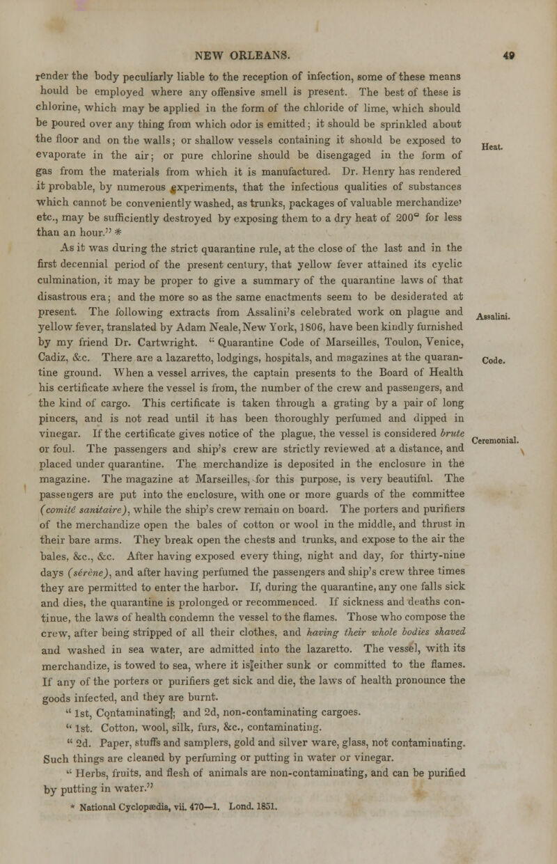 Heat. render the body peculiarly liable to the reception of infection, some of these means hould be employed where any offensive smell is present. The best of these is chlorine, which may be applied in the form of the chloride of lime, which should be poured over any thing from which odor is emitted; it should be sprinkled about the floor and on the walls; or shallow vessels containing it should be exposed to evaporate in the air; or pure chlorine should be disengaged in the form of gas from the materials from which it is manufactured. Dr. Henry has rendered it probable, by numerous experiments, that the infectious qualities of substances which cannot be conveniently washed, as trunks, packages of valuable merchandize' etc., may be sufficiently destroyed by exposing them to a dry heat of 200° for less than an hour. * As it was during the strict quarantine rule, at the close of the last and in the first decennial period of the present century, that yellow fever attained its cyclic culmination, it may be proper to give a summary of the quarantine laws of that disastrous era; and the more so as the same enactments seem to be desiderated at present. The following extracts from Assalini's celebrated work on plague and Assalini. yellow fever, translated by Adam Neale, New York, 1806, have been kindly furnished by my friend Dr. Cartwright. '; Quarantine Code of Marseilles, Toulon, Venice, Cadiz, &c. There are a lazaretto, lodgings, hospitals, and magazines at the quaran- Code> tine ground. When a vessel arrives, the captain presents to the Board of Health his certificate where the vessel is from, the number of the crew and passengers, and the kind of cargo. This certificate is taken through a grating by a pair of long pincers, and is not read until it has been thoroughly perfumed and dipped in vinegar. If the certificate gives notice of the plague, the vessel is considered brute or foul. The passengers and ship's crew are strictly reviewed at a distance, and placed under quarantine. The merchandize is deposited in the enclosure in the magazine. The magazine at Marseilles, for this purpose, is very beautiful. The passengers are put into the enclosure, with one or more guards of the committee (comile* sanitaire). while the ship's crew remain on board. The porters and purifiers of the merchandize open the bales of cotton or wool in the middle, and thrust in their bare arms. They break open the chests and trunks, and expose to the air the bales, &c, &c. After having exposed every thing, night and day, for thirty-nine days (serene), and after having perfumed the passengers and ship's crew three times they are permitted to enter the harbor. If, during the quarantine, any one falls sick and dies, the quarantine is prolonged or recommenced. If sickness and deaths con- tinue, the laws of health condemn the vessel to the flames. Those who compose the crew, after being stripped of all their clothes, and having their whole bodies shaved and washed in sea water, are admitted into the lazaretto. The vessel, with its merchandize, is towed to sea, where it isjeither sunk or committed to the flames. If any of the porters or purifiers get sick and die, the laws of health pronounce the goods infected, and they are burnt.  1st, CqntaminatingI; and 2d, non-contaminating cargoes.  1st. Cotton, wool, silk, furs, &c, contaminating.  2d. Paper, stuffs and samplers, gold and silver ware, glass, not contaminating. Such things are cleaned by perfuming or putting in water or vinegar.  Herbs, fruits, and flesh of animals are non-contaminating, and can be purified by putting in water. * National Cyclopedia, vii. 470—1. Lond. 1851. Ceremonial.