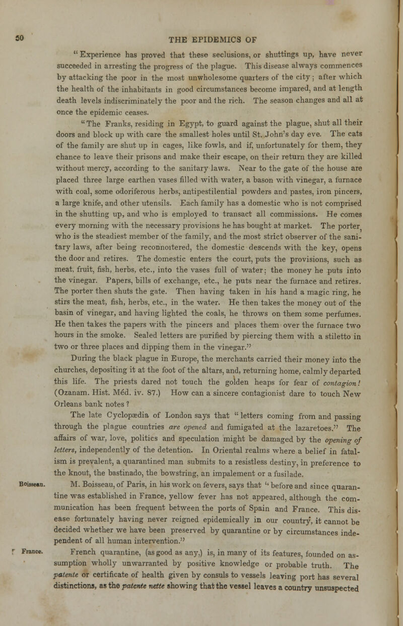 Experience has proved that these seclusions, or shuttings up, have never succeeded in arresting the progress of the plague. This disease always commences by attacking the poor in the most unwholesome quarters of the city : after which the health of the inhabitants in good circumstances become impared, and at length death levels indiscriminately the poor and the rich. The season changes and all at once the epidemic ceases. The Franks, residing in Egypt, to guard against the plague, shut all their doors and block up with care the smallest holes until St. John's day eve. The cats of the family are shut up in cages, like fowls, and if, unfortunately for them, they chance to leave their prisons and make their escape, on their return they are killed without mercy, according to the sanitary laws. Near to the gate of the house are placed three large earthen vases filled with water, a bason with vinegar, a furnace with coal, some odoriferous herbs, antipestilential powders and pastes, iron pincers, a large knife, and other utensils. Each family has a domestic who is not comprised in the shutting up, and who is employed to transact all commissions. He comes every morning with the necessary provisions he has bought at market. The porter who is the steadiest member of the family, and the most strict observer of the sani- tary laws, after being reconnoitered, the domestic descends with the key, opens the door and retires. The domestic enters the court, puts the provisions, such as meat, fruit, fish, herbs, etc., into the vases full of water: the money he puts into the vinegar. Papers, bills of exchange, etc., he puts near the furnace and retires. The porter then shuts the gate. Then having taken in his hand a magic ring, he stirs the meat, fish, herbs, etc., in the water. He then takes the money out of the basin of vinegar, and having lighted the coals, he throws on them some perfumes. He then takes the papers with the pincers and places them over the furnace two hours in the smoke. Sealed letters are purified by piercing them with a stiletto in two or three places and dipping them in the vinegar. During the black plague in Europe, the merchants carried their money into the churches, depositing it at the foot of the altars, and, returning home, calmly departed this life. The priests dared not touch the golden heaps for fear of contagion! (Ozanam. Hist. Med. iv. 87.) How can a sincere contagionist dare to touch New Orleans bank notes ? The late Cyclopaedia of London says that letters coming from and passing through the plague countries are opened and fumigated at the lazaretoes. The affairs of war, love, politics and speculation might be damaged by the opening of letters, independently of the detention. In Oriental realms where a belief in fatal- ism is prevalent, a quarantined man submits to a resistless destiny, in preference to the knout, the bastinado, the bowstring, an impalement or afusilade. Boisswi. M. Boisseau, of Paris, in his work on fevers, says that '' before and since quaran- tine was established in France, yellow fever has not appeared, although the com- munication has been frequent between the ports of Spain and France. This dis- ease fortunately having never reigned epidemically in our country, it cannot be decided whether we have been preserved by quarantine or by circumstances inde- pendent of all human intervention. r France. French quarantine, (as good as any.) is, in many of its features, founded on as- sumption wholly unwarranted by positive knowledge or probable truth. The patente or certificate of health given by consuls to vessels leaving port has several distinctions, as the patente nette showing that the vessel leaves a country unsuspected