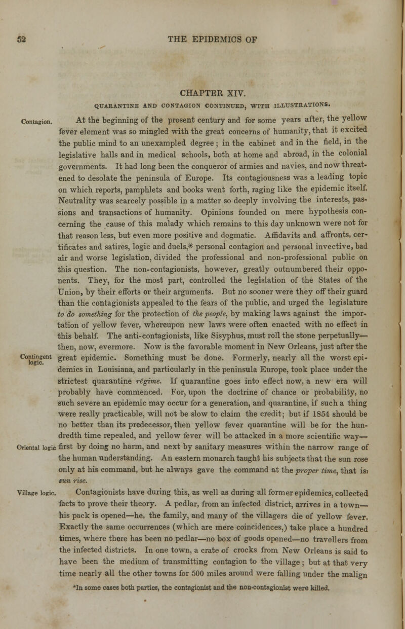 CHAPTER XIV. QUARANTINE AND CONTAGION CONTINUED, WITH ILLUSTRATIONS. Contagion. At the beginning of the prosent century and for some years after, the yellow fever element was so mingled with the great concerns of humanity, that it excited the public mind to an unexampled degree ; in the cabinet and in the field, in the legislative halls and in medical schools, both at home and abroad, in the colonial governments. It had long been the conqueror of armies and navies, and now threat- ened to desolate the peninsula of Europe. Its contagiousness was a leading topic on which reports, pamphlets and books went forth, raging like the epidemic itself. Neutrality was scarcely possible in a matter so deeply involving the interests, pas- sions and transactions of humanity. Opinions founded on mere hypothesis con- cerning the cause of this malady which remains to this day unknown were not for that reason less, but even more positive and dogmatic. Affidavits and affronts, cer- tificates and satires, logic and duels,* personal contagion and personal invective, bad air and worse legislation, divided the professional and non-professional public on this question. The non-contagionists, however, greatly outnumbered their oppo- nents. They, for the most part, controlled the legislation of the States of the Union, by their efforts or their arguments. But no sooner were they off their guard than the contagionists appealed to the fears of the public, and urged the legislature to do something for the protection of the people, by making laws against the impor- tation of yellow fever, whereupon new laws were often enacted with no effect in this behalf. The anti-contagionists, like Sisyphus, must roll the stone perpetually— then, now, evermore. Now is the favorable moment in New Orleans, just after the Contingent great epidemic. Something must be done. Formerly, nearly all the worst epi- demics in Louisiana, and particularly in the peninsula Europe, took place under the strictest quarantine regime. If quarantine goes into effect now, a new era will probably have commenced. For, upon the doctrine of chance or probability, no such severe an epidemic may occur for a generation, and quarantine, if such a thing were really practicable, will not be slow to claim the credit; but if 1854 should be no better than its predecessor, then yellow fever quarantine will be for the hun- dredth time repealed, and yellow fever will be attacked in a more scientific way— Oriental logic first by doing no harm, and next by sanitary measures within the narrow range of the human understanding. An eastern monarch taught his subjects that the sun rose only at his command, but he always gave the command at the proper time, that is? sun rise. Village logic. Contagionists have during this, as well as during all former epidemics, collected facts to prove their theory. A pedlar, from an infected district, arrives in a town his pack is opened—he, the family, and many of the villagers die of yellow fever. Exactly the same occurrences (which are mere coincidences,) take place a hundred times, where there has been no pedlar—no box of goods opened—no travellers from the infected districts. In one town, a crate of crocks from New Orleans is said to have been the medium of transmitting contagion to the village ; but at that very time nearly all the other towns for 500 miles around were falling under the malign *In some cases both parries, the contagionist and the non-contagionist were killed.