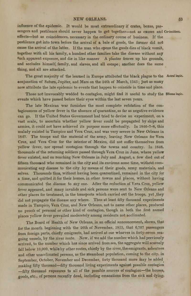 influence of the epidemic. It would be most extraordinary if crates, boxes, pas- sengers and pestilence should never happen to get together—not as causes and Co-incident, effects—but as coincidences, necessary in the ordinary course of business. If the pestilence got into town before the arrival of a bale of goods, the former did not cause the arrival of the latter. If the man who opens the goods dies of black vomit, together with all his family, a hundred other families take the disease without any such apparent exposure, and die in like manner A planter fences up his grounds, and secludes himself, family, and slaves, and all escape; another does the same thing, and all are attacked. The great majority of the learned in Europe attributed the black plague to the Astral logic, conjunction of Saturn, Jupiter, and Mars on the 24th of March, 1345; just as many now attribute the late epidemic to events that happen to coincide in time and place. Those not irrevocably wedded to contagion, might find it useful to study the IHome logic, events which have passed before their eyes within the last seven years. The late Mexican war furnishes the most complete refutation of the con- tagiousness of yellow fever in the absence of quarantine, so far as negative evidence can go. If the United States Government had tried to devise an experiment, on a vast scale, to ascertain whether yellow fever could be propagated by ships and armies, it could not have achieved its purpose more effectually. In 1846-7-8, this malady existed in Tampico and Vera Cruz, and was very severe in New Orleans in 1847. The troops and the material of the army, leaving New Orleans for Vera Cruz, and Vera Cruz for the interior of Mexico, did not suffer themselves from yellow fever, nor spread coutagion through the towns and country. In 1848, thousands of the returning soldiers passed through Vera Cruz in June, where yellow fever existed, and on reaching New Orleans in July and August, a few died out of fifteen thousand who remained in the city and its environs some time, without com- municating any disease to the city by means of their goods, army materials, and selves. Thousands thus, without having been quarantined, remained in the city for a time, and quitted it for their homes, in other towns and places, without having communicated the disease to any one. After the reduction of Vera Cruz, yellow fever appeared, and many invalids and sick persons were sent to New Orleans and other places for treatment, in the transports which carried out the troops, yet .they did not propagate the disease any where. Thus at least fifty thousand experiments made in Tampico, Vera Cruz, and New Orleans, not to name other places, produced no proofs of personal or other kind of contagion, though in both the first named places yellow fever prevailed moderetely among residents not acclimated. The Board of Health of New Orleans, in an official announcement, shows, that for the month beginning with the 26th of November, 1853, that 6,707 passengers from foreign parts, chiefly emigrants, had arrived at our wharves in forty-seven sea- going vessels, by the river route. Now, if we add the number which had previously arrived, to the number which has since arrived from sea, the aggregate will scarcely fall below 10,000, while by other routes, chiefly by the river, the emigrants, asbentees and other unacclimated persons, as the steamboat population, coming to the city, in September, October, November and December, forty thousand more may be added making fifty thousand—fifty thousand living experiments against possible contagion fifty thousand exposures to all of the possible sources of contagion—the houses, goods, etc., of persons recently dead, including emanations from the sick and dying)